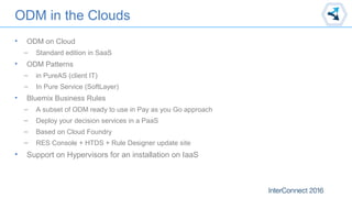 ODM in the Clouds
• ODM on Cloud
– Standard edition in SaaS
• ODM Patterns
– in PureAS (client IT)
– In Pure Service (SoftLayer)
• Bluemix Business Rules
– A subset of ODM ready to use in Pay as you Go approach
– Deploy your decision services in a PaaS
– Based on Cloud Foundry
– RES Console + HTDS + Rule Designer update site
• Support on Hypervisors for an installation on IaaS
 