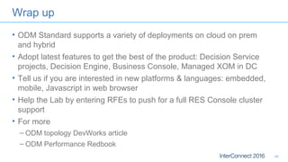 Wrap up
• ODM Standard supports a variety of deployments on cloud on prem
and hybrid
• Adopt latest features to get the best of the product: Decision Service
projects, Decision Engine, Business Console, Managed XOM in DC
• Tell us if you are interested in new platforms & languages: embedded,
mobile, Javascript in web browser
• Help the Lab by entering RFEs to push for a full RES Console cluster
support
• For more
– ODM topology DevWorks article
– ODM Performance Redbook
46
 