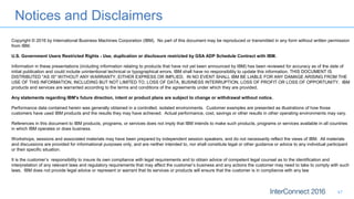 Notices and Disclaimers
47
Copyright © 2016 by International Business Machines Corporation (IBM). No part of this document may be reproduced or transmitted in any form without written permission
from IBM.
U.S. Government Users Restricted Rights - Use, duplication or disclosure restricted by GSA ADP Schedule Contract with IBM.
Information in these presentations (including information relating to products that have not yet been announced by IBM) has been reviewed for accuracy as of the date of
initial publication and could include unintentional technical or typographical errors. IBM shall have no responsibility to update this information. THIS DOCUMENT IS
DISTRIBUTED "AS IS" WITHOUT ANY WARRANTY, EITHER EXPRESS OR IMPLIED. IN NO EVENT SHALL IBM BE LIABLE FOR ANY DAMAGE ARISING FROM THE
USE OF THIS INFORMATION, INCLUDING BUT NOT LIMITED TO, LOSS OF DATA, BUSINESS INTERRUPTION, LOSS OF PROFIT OR LOSS OF OPPORTUNITY. IBM
products and services are warranted according to the terms and conditions of the agreements under which they are provided.
Any statements regarding IBM's future direction, intent or product plans are subject to change or withdrawal without notice.
Performance data contained herein was generally obtained in a controlled, isolated environments. Customer examples are presented as illustrations of how those
customers have used IBM products and the results they may have achieved. Actual performance, cost, savings or other results in other operating environments may vary.
References in this document to IBM products, programs, or services does not imply that IBM intends to make such products, programs or services available in all countries
in which IBM operates or does business.
Workshops, sessions and associated materials may have been prepared by independent session speakers, and do not necessarily reflect the views of IBM. All materials
and discussions are provided for informational purposes only, and are neither intended to, nor shall constitute legal or other guidance or advice to any individual participant
or their specific situation.
It is the customer’s responsibility to insure its own compliance with legal requirements and to obtain advice of competent legal counsel as to the identification and
interpretation of any relevant laws and regulatory requirements that may affect the customer’s business and any actions the customer may need to take to comply with such
laws. IBM does not provide legal advice or represent or warrant that its services or products will ensure that the customer is in compliance with any law
 