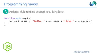 Programming model
Actions: Multi-runtime support, e.g. JavaScriptAA
function main(msg) {
return { message: 'Hello, ' + msg...