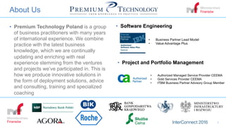 About Us
•  Premium Technology Poland is a group
of business practitioners with many years
of international experience. We combine
practice with the latest business
knowledge, which we are continually
updating and enriching with real
experience stemming from the ventures
and projects we’ve participated in. This is
how we produce innovative solutions in
the form of deployment solutions, advice
and consulting, training and specialized
coaching
1
•  Business Partner Lead Model
•  Value Advantage Plus
•  Authorized Managed Service Provider CEEMA
•  Gold Services Provider CEEMA
•  ITBM Business Partner Advisory Group Member
•  Software Engineering
•  Project and Portfolio Management
 