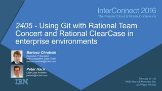 2405 - Using Git with Rational Team
Concert and Rational ClearCase in
enterprise environments
Bartosz Chrabski
Executive IT Specialist
WW Competitive Sales Team
bartosz.chrabski@pl.ibm.com
Peter Hack
ClearCase Architect
pahack@us.ibm.com
 
