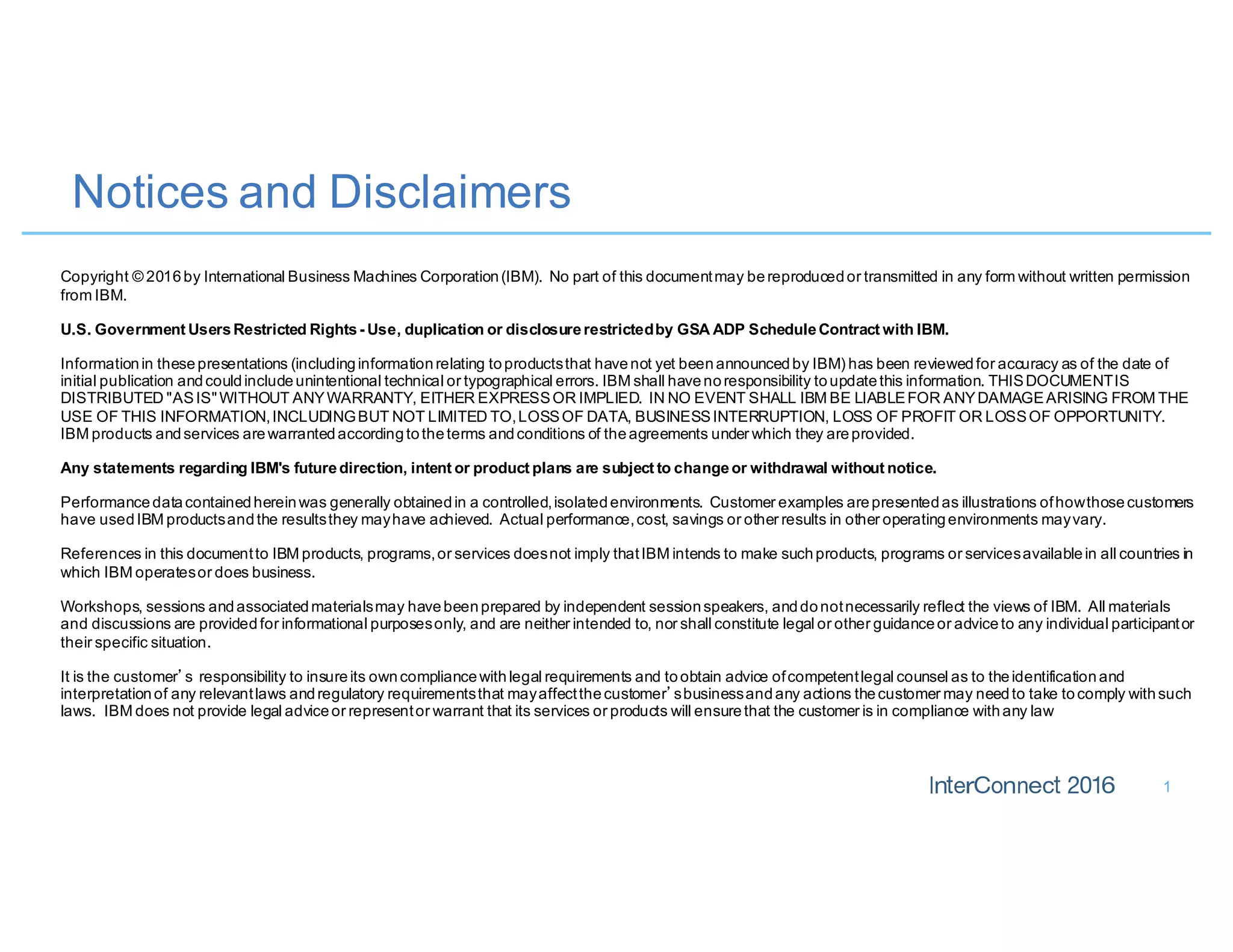 Notices and Disclaimers
1
Copyright © 2016by International Business Machines Corporation(IBM). No part of this documentmay bereproducedor transmitted in any form without written permission
from IBM.
U.S. Government UsersRestricted Rights- Use, duplication or disclosurerestrictedby GSA ADP ScheduleContract with IBM.
Informationin thesepresentations (includinginformationrelating toproductsthat havenot yet beenannouncedby IBM) has been reviewedfor accuracy as of the date of
initial publication andcouldincludeunintentional technical or typographical errors. IBM shall havenoresponsibility toupdatethis information. THISDOCUMENTIS
DISTRIBUTED "ASIS"WITHOUT ANYWARRANTY, EITHER EXPRESSOR IMPLIED. IN NO EVENT SHALL IBM BE LIABLEFOR ANYDAMAGEARISING FROM THE
USE OF THIS INFORMATION,INCLUDINGBUT NOT LIMITED TO,LOSSOF DATA, BUSINESSINTERRUPTION, LOSS OF PROFIT OR LOSSOF OPPORTUNITY.
IBM products andservices arewarrantedaccordingtotheterms andconditions of theagreements under which they areprovided.
Any statements regarding IBM's futuredirection, intent or product plans are subject to changeor withdrawal without notice.
Performancedatacontainedhereinwas generally obtainedin a controlled,isolatedenvironments. Customer examples arepresentedas illustrations ofhowthosecustomers
have usedIBM productsandthe resultsthey mayhave achieved. Actual performance,cost, savings or other results in other operatingenvironments mayvary.
References in this documentto IBM products, programs,or services doesnot imply thatIBM intends to make suchproducts, programs or servicesavailablein all countries in
which IBM operatesor does business.
Workshops, sessions andassociatedmaterialsmay havebeenprepared by independent sessionspeakers, anddonotnecessarily reflect the views of IBM. All materials
and discussions are providedfor informational purposesonly, and are neither intended to, nor shall constitute legal or other guidanceor adviceto any individual participantor
their specific situation.
It is the customer’s responsibility to insureits owncompliancewithlegal requirements and toobtain advice ofcompetentlegal counsel as to theidentificationand
interpretationof any relevantlaws andregulatory requirementsthat mayaffectthecustomer’sbusinessandany actions thecustomer may needto take tocomply withsuch
laws. IBM does not provide legal adviceor representor warrant that its services or products will ensurethat the customer is in compliance withany law
 