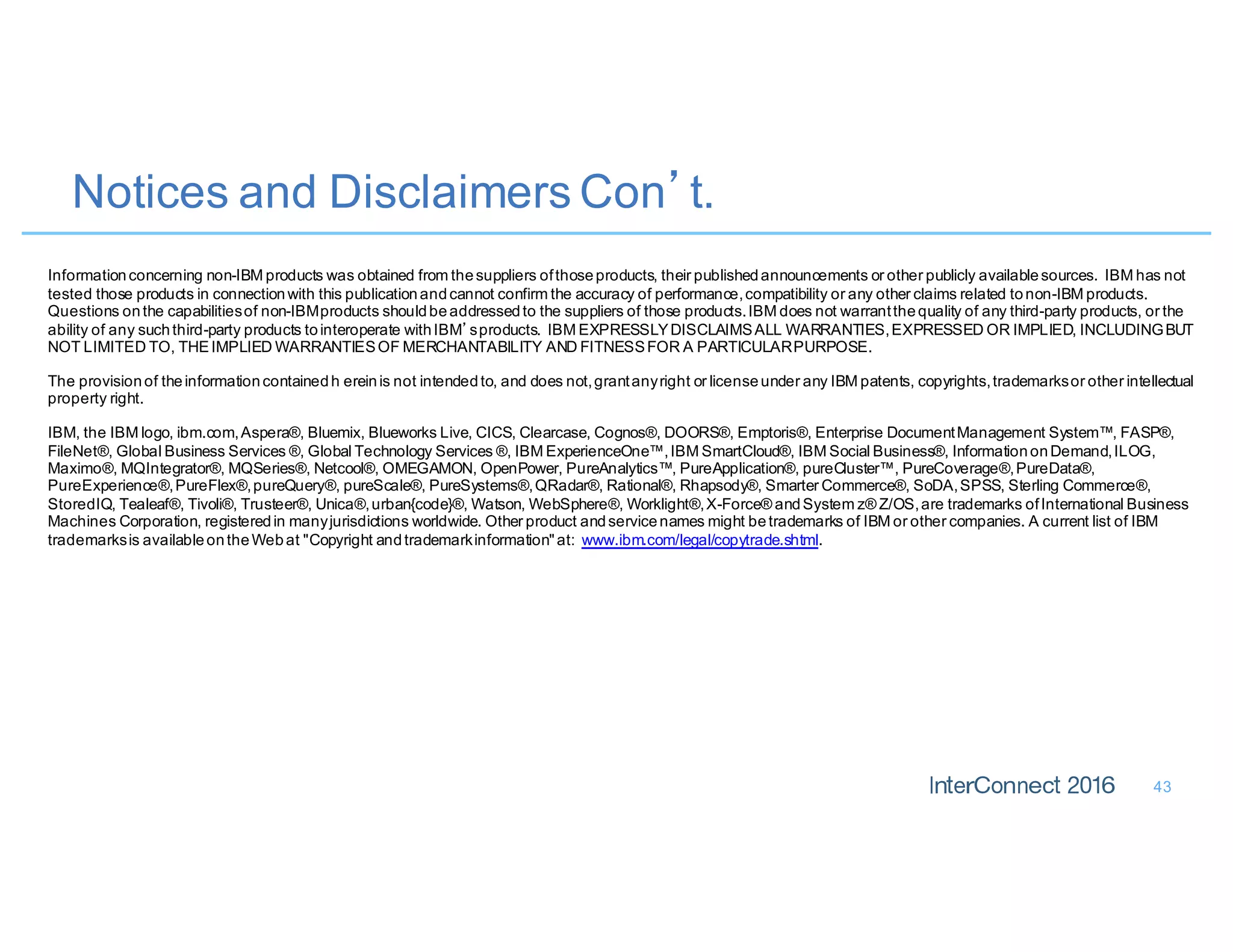 Notices and Disclaimers Con’t.
43
Informationconcerning non-IBM products was obtained from thesuppliers ofthoseproducts, their publishedannouncements or other publicly availablesources. IBM has not
tested those products in connectionwith this publicationandcannot confirm the accuracy of performance,compatibility or any other claims related tonon-IBM products.
Questions onthe capabilitiesof non-IBMproducts shouldbeaddressedto the suppliers of those products.IBM does not warrantthequality of any third-party products, or the
ability of any suchthird-party products tointeroperate withIBM’sproducts. IBM EXPRESSLYDISCLAIMSALL WARRANTIES,EXPRESSED OR IMPLIED, INCLUDINGBUT
NOT LIMITED TO, THEIMPLIED WARRANTIESOF MERCHANTABILITY AND FITNESSFOR A PARTICULARPURPOSE.
The provisionof theinformationcontainedh ereinis not intendedto, and does not,grantanyright or licenseunder any IBM patents, copyrights,trademarksor other intellectual
property right.
IBM, the IBM logo, ibm.com,Aspera®, Bluemix, Blueworks Live, CICS, Clearcase, Cognos®, DOORS®, Emptoris®, Enterprise DocumentManagement System™, FASP®,
FileNet®, Global Business Services ®, Global Technology Services ®, IBM ExperienceOne™,IBM SmartCloud®, IBM Social Business®, InformationonDemand,ILOG,
Maximo®, MQIntegrator®, MQSeries®, Netcool®, OMEGAMON, OpenPower, PureAnalytics™, PureApplication®, pureCluster™, PureCoverage®,PureData®,
PureExperience®,PureFlex®,pureQuery®, pureScale®, PureSystems®,QRadar®, Rational®, Rhapsody®, Smarter Commerce®, SoDA,SPSS, Sterling Commerce®,
StoredIQ, Tealeaf®, Tivoli®, Trusteer®, Unica®,urban{code}®, Watson, WebSphere®, Worklight®,X-Force® andSystem z® Z/OS,are trademarks ofInternational Business
Machines Corporation, registeredin manyjurisdictions worldwide. Other product andservicenames might betrademarks of IBM or other companies. A current list of IBM
trademarksis availableontheWebat "Copyright andtrademarkinformation"at: www.ibm.com/legal/copytrade.shtml.
 