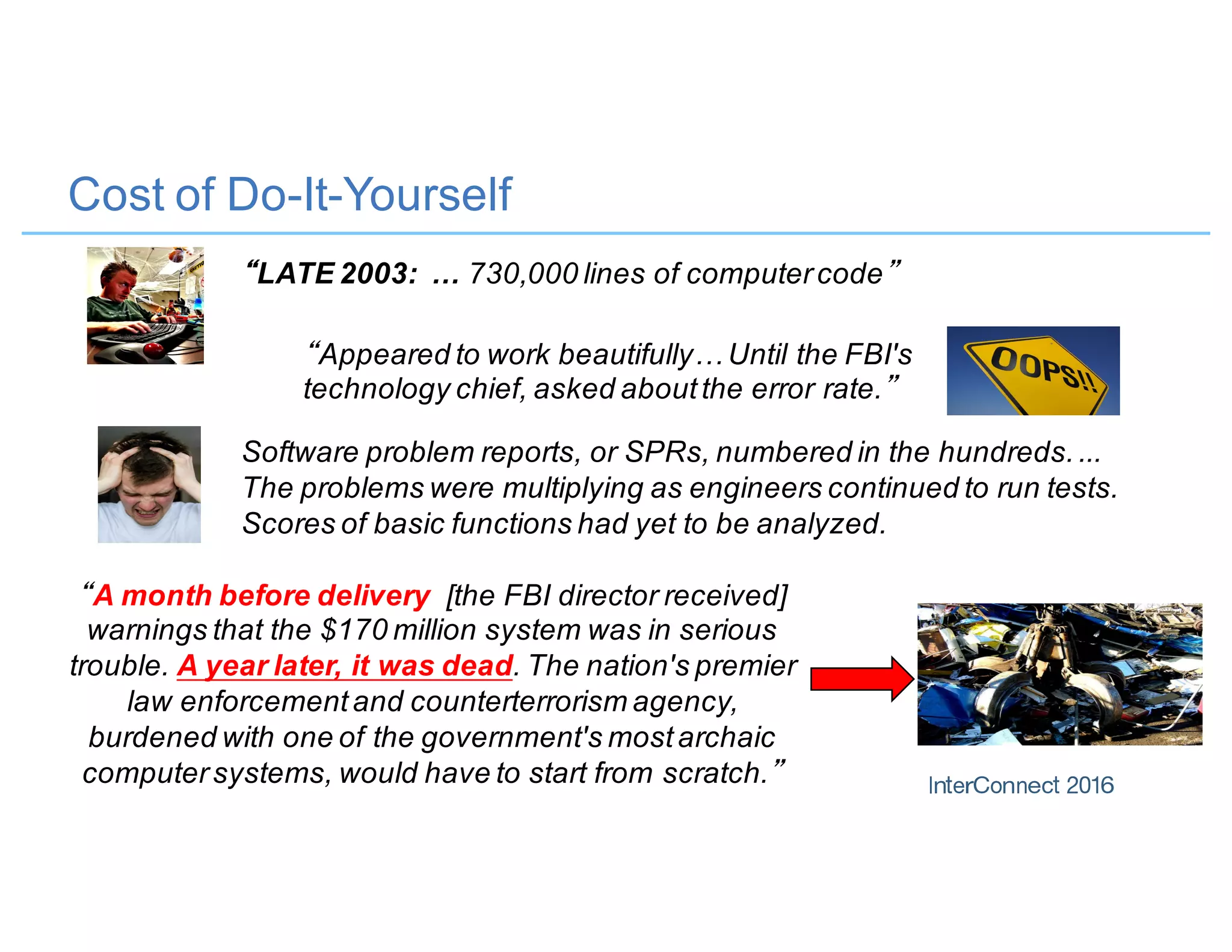 Cost of Do-It-Yourself
“LATE 2003: … 730,000 lines of computercode”
“Appeared to work beautifully… Until the FBI's
technology chief, asked aboutthe error rate.”
“A month before delivery [the FBI director received]
warnings that the $170 million system was in serious
trouble. A year later, it was dead. The nation's premier
law enforcementand counterterrorism agency,
burdened with one of the government's mostarchaic
computersystems, would have to start from scratch.”
Software problem reports, or SPRs, numbered in the hundreds....
The problems were multiplying as engineers continued to run tests.
Scores of basic functions had yet to be analyzed.
 