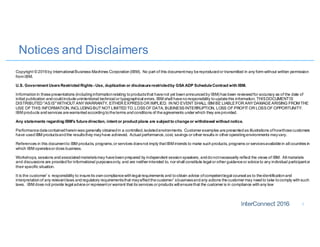 Notices and Disclaimers
1
Copyright © 2016by International Business Machines Corporation(IBM). No part of this documentmay bereproducedor transmitted in any form without written permission
from IBM.
U.S. Government UsersRestricted Rights- Use, duplication or disclosurerestrictedby GSA ADP ScheduleContract with IBM.
Informationin thesepresentations (includinginformationrelating toproductsthat havenot yet beenannouncedby IBM) has been reviewedfor accuracy as of the date of
initial publication andcouldincludeunintentional technical or typographical errors. IBM shall havenoresponsibility toupdatethis information. THISDOCUMENTIS
DISTRIBUTED "ASIS"WITHOUT ANYWARRANTY, EITHER EXPRESSOR IMPLIED. IN NO EVENT SHALL IBM BE LIABLEFOR ANYDAMAGEARISING FROM THE
USE OF THIS INFORMATION,INCLUDINGBUT NOT LIMITED TO,LOSSOF DATA, BUSINESSINTERRUPTION, LOSS OF PROFIT OR LOSSOF OPPORTUNITY.
IBM products andservices arewarrantedaccordingtotheterms andconditions of theagreements under which they areprovided.
Any statements regarding IBM's futuredirection, intent or product plans are subject to changeor withdrawal without notice.
Performancedatacontainedhereinwas generally obtainedin a controlled,isolatedenvironments. Customer examples arepresentedas illustrations ofhowthosecustomers
have usedIBM productsandthe resultsthey mayhave achieved. Actual performance,cost, savings or other results in other operatingenvironments mayvary.
References in this documentto IBM products, programs,or services doesnot imply thatIBM intends to make suchproducts, programs or servicesavailablein all countries in
which IBM operatesor does business.
Workshops, sessions andassociatedmaterialsmay havebeenprepared by independent sessionspeakers, anddonotnecessarily reflect the views of IBM. All materials
and discussions are providedfor informational purposesonly, and are neither intended to, nor shall constitute legal or other guidanceor adviceto any individual participantor
their specific situation.
It is the customer’s responsibility to insureits owncompliancewithlegal requirements and toobtain advice ofcompetentlegal counsel as to theidentificationand
interpretationof any relevantlaws andregulatory requirementsthat mayaffectthecustomer’sbusinessandany actions thecustomer may needto take tocomply withsuch
laws. IBM does not provide legal adviceor representor warrant that its services or products will ensurethat the customer is in compliance withany law
 
