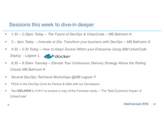 4141
Sessions this week to dive-in deeper
§ 1:30 – 2:30pm Today – The Future of DevOps & UrbanCode – MB Ballroom K
§ 3 – 4pm Today – Innovate or Die: Transform your business with DevOps – MB Ballroom G
§ 4:30 – 5:30 Today – How to Adopt Docker Within your Enterprise Using IBM UrbanCode
Deploy - Lagoon L
§ 8:30 – 9:30am Tuesday – Elevate Your Continuous Delivery Strategy Above the Rolling
Clouds MB Ballroom K
§ Several DevOps Technical Workshops @MB Lagoon F
§ PEDs in the DevOps Zone for Demos & Q&A with our Developers
§ Text DELIVER to 41411 to receive a copy of the Forrester study – “The Total Economic Impact of
UrbanCode”
 