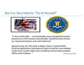 But It is Very Hard to “Do-It-Yourself”
“In the months after… overhauling the case-managementsystem
became one of the bureau's top priorities. Deadlines were moved
up, requirements grew, and costs ballooned.
Along the way, the FBI made a fateful choice:It wanted SAIC
(Science Applications InternationalCorp) to build the new software
system from scratch rather than modifying commercially available,
off-the-shelf software. “1
 