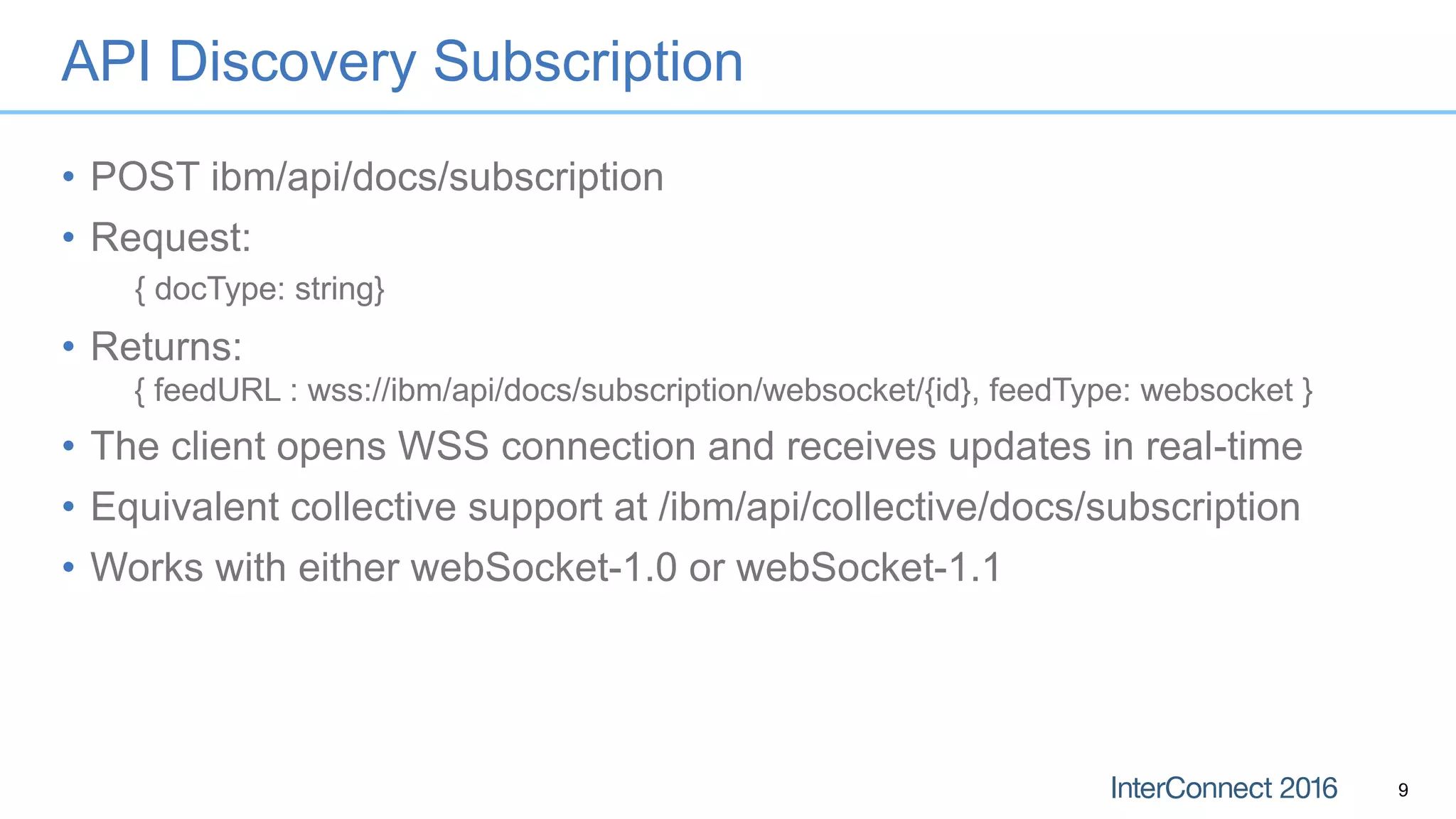 API Discovery Subscription
• POST ibm/api/docs/subscription
• Request:
{ docType: string}
• Returns:
{ feedURL : wss://ibm/api/docs/subscription/websocket/{id}, feedType: websocket }
• The client opens WSS connection and receives updates in real-time
• Equivalent collective support at /ibm/api/collective/docs/subscription
• Works with either webSocket-1.0 or webSocket-1.1
9
 