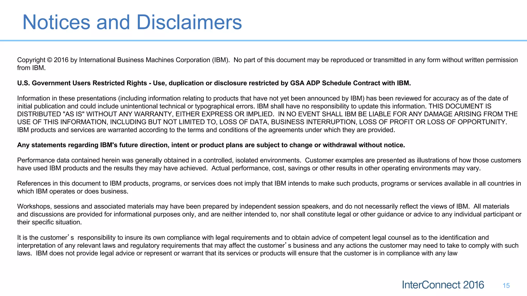 Notices and Disclaimers
15
Copyright © 2016 by International Business Machines Corporation (IBM). No part of this document may be reproduced or transmitted in any form without written permission
from IBM.
U.S. Government Users Restricted Rights - Use, duplication or disclosure restricted by GSA ADP Schedule Contract with IBM.
Information in these presentations (including information relating to products that have not yet been announced by IBM) has been reviewed for accuracy as of the date of
initial publication and could include unintentional technical or typographical errors. IBM shall have no responsibility to update this information. THIS DOCUMENT IS
DISTRIBUTED "AS IS" WITHOUT ANY WARRANTY, EITHER EXPRESS OR IMPLIED. IN NO EVENT SHALL IBM BE LIABLE FOR ANY DAMAGE ARISING FROM THE
USE OF THIS INFORMATION, INCLUDING BUT NOT LIMITED TO, LOSS OF DATA, BUSINESS INTERRUPTION, LOSS OF PROFIT OR LOSS OF OPPORTUNITY.
IBM products and services are warranted according to the terms and conditions of the agreements under which they are provided.
Any statements regarding IBM's future direction, intent or product plans are subject to change or withdrawal without notice.
Performance data contained herein was generally obtained in a controlled, isolated environments. Customer examples are presented as illustrations of how those customers
have used IBM products and the results they may have achieved. Actual performance, cost, savings or other results in other operating environments may vary.
References in this document to IBM products, programs, or services does not imply that IBM intends to make such products, programs or services available in all countries in
which IBM operates or does business.
Workshops, sessions and associated materials may have been prepared by independent session speakers, and do not necessarily reflect the views of IBM. All materials
and discussions are provided for informational purposes only, and are neither intended to, nor shall constitute legal or other guidance or advice to any individual participant or
their specific situation.
It is the customer s responsibility to insure its own compliance with legal requirements and to obtain advice of competent legal counsel as to the identification and
interpretation of any relevant laws and regulatory requirements that may affect the customer s business and any actions the customer may need to take to comply with such
laws. IBM does not provide legal advice or represent or warrant that its services or products will ensure that the customer is in compliance with any law
 