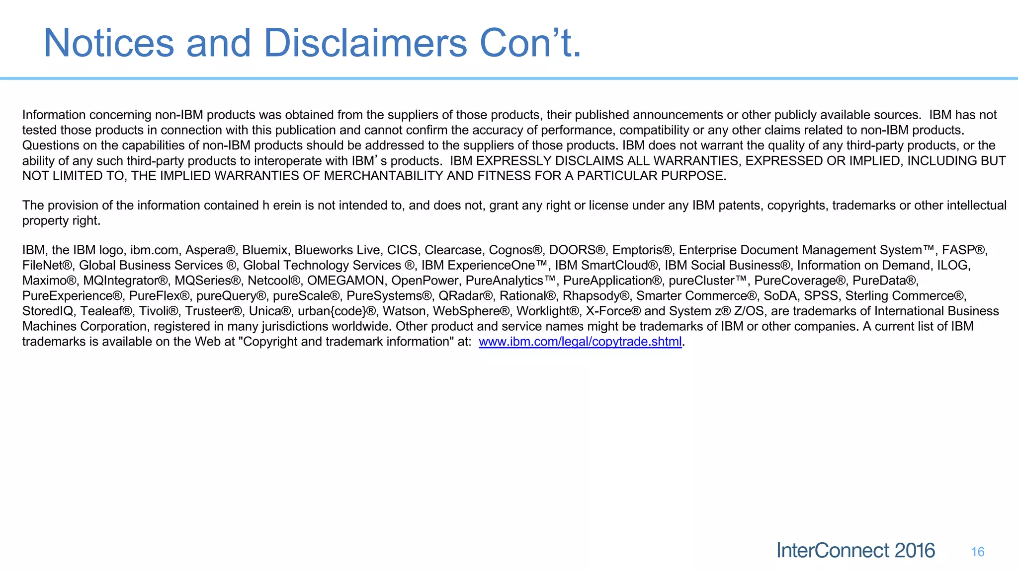Notices and Disclaimers Con’t.
16
Information concerning non-IBM products was obtained from the suppliers of those products, their published announcements or other publicly available sources. IBM has not
tested those products in connection with this publication and cannot confirm the accuracy of performance, compatibility or any other claims related to non-IBM products.
Questions on the capabilities of non-IBM products should be addressed to the suppliers of those products. IBM does not warrant the quality of any third-party products, or the
ability of any such third-party products to interoperate with IBM s products. IBM EXPRESSLY DISCLAIMS ALL WARRANTIES, EXPRESSED OR IMPLIED, INCLUDING BUT
NOT LIMITED TO, THE IMPLIED WARRANTIES OF MERCHANTABILITY AND FITNESS FOR A PARTICULAR PURPOSE.
The provision of the information contained h erein is not intended to, and does not, grant any right or license under any IBM patents, copyrights, trademarks or other intellectual
property right.
IBM, the IBM logo, ibm.com, Aspera®, Bluemix, Blueworks Live, CICS, Clearcase, Cognos®, DOORS®, Emptoris®, Enterprise Document Management System™, FASP®,
FileNet®, Global Business Services ®, Global Technology Services ®, IBM ExperienceOne™, IBM SmartCloud®, IBM Social Business®, Information on Demand, ILOG,
Maximo®, MQIntegrator®, MQSeries®, Netcool®, OMEGAMON, OpenPower, PureAnalytics™, PureApplication®, pureCluster™, PureCoverage®, PureData®,
PureExperience®, PureFlex®, pureQuery®, pureScale®, PureSystems®, QRadar®, Rational®, Rhapsody®, Smarter Commerce®, SoDA, SPSS, Sterling Commerce®,
StoredIQ, Tealeaf®, Tivoli®, Trusteer®, Unica®, urban{code}®, Watson, WebSphere®, Worklight®, X-Force® and System z® Z/OS, are trademarks of International Business
Machines Corporation, registered in many jurisdictions worldwide. Other product and service names might be trademarks of IBM or other companies. A current list of IBM
trademarks is available on the Web at "Copyright and trademark information" at: www.ibm.com/legal/copytrade.shtml.
 