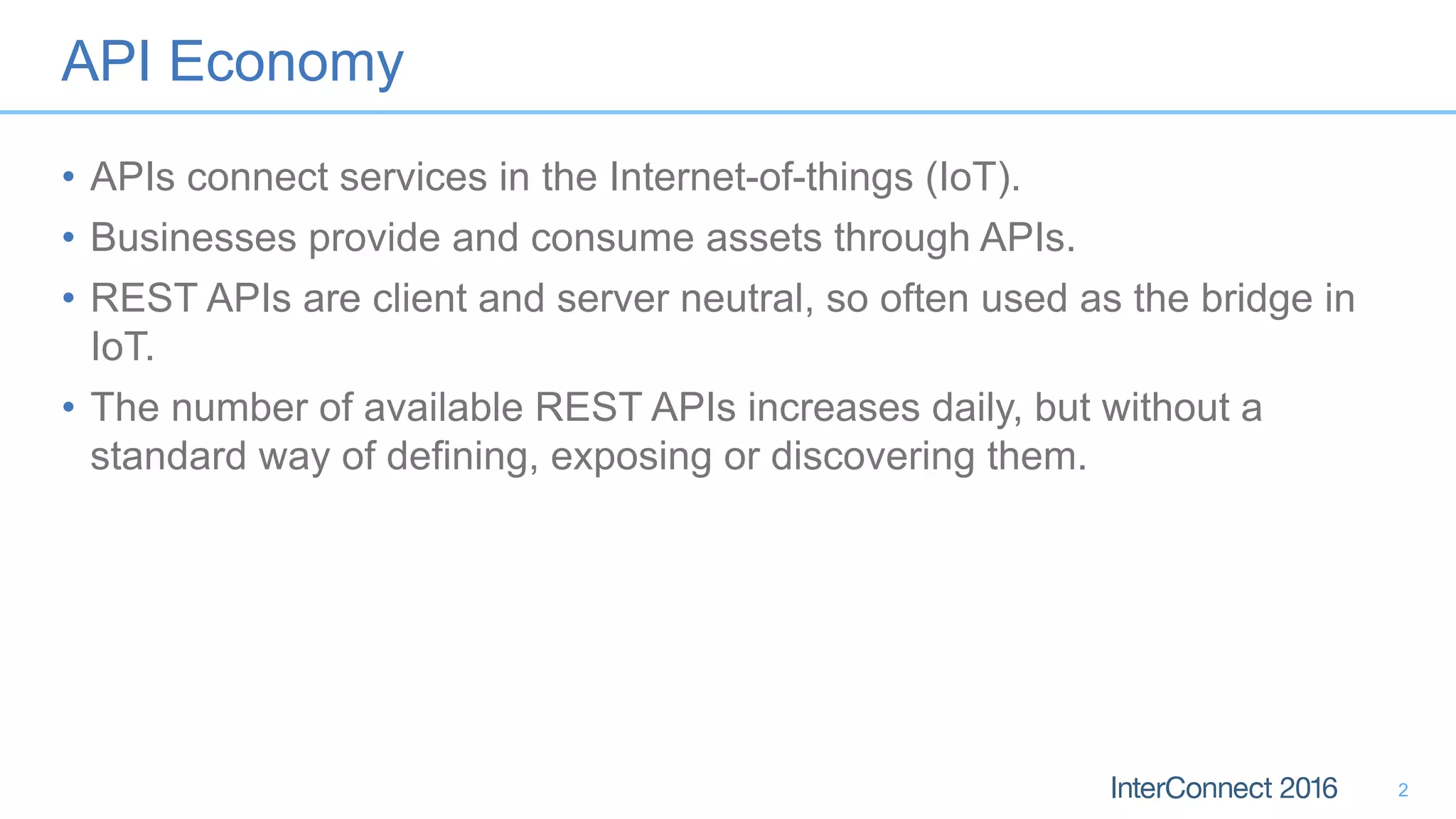 API Economy
• APIs connect services in the Internet-of-things (IoT).
• Businesses provide and consume assets through APIs.
• REST APIs are client and server neutral, so often used as the bridge in
IoT.
• The number of available REST APIs increases daily, but without a
standard way of defining, exposing or discovering them.
2
 