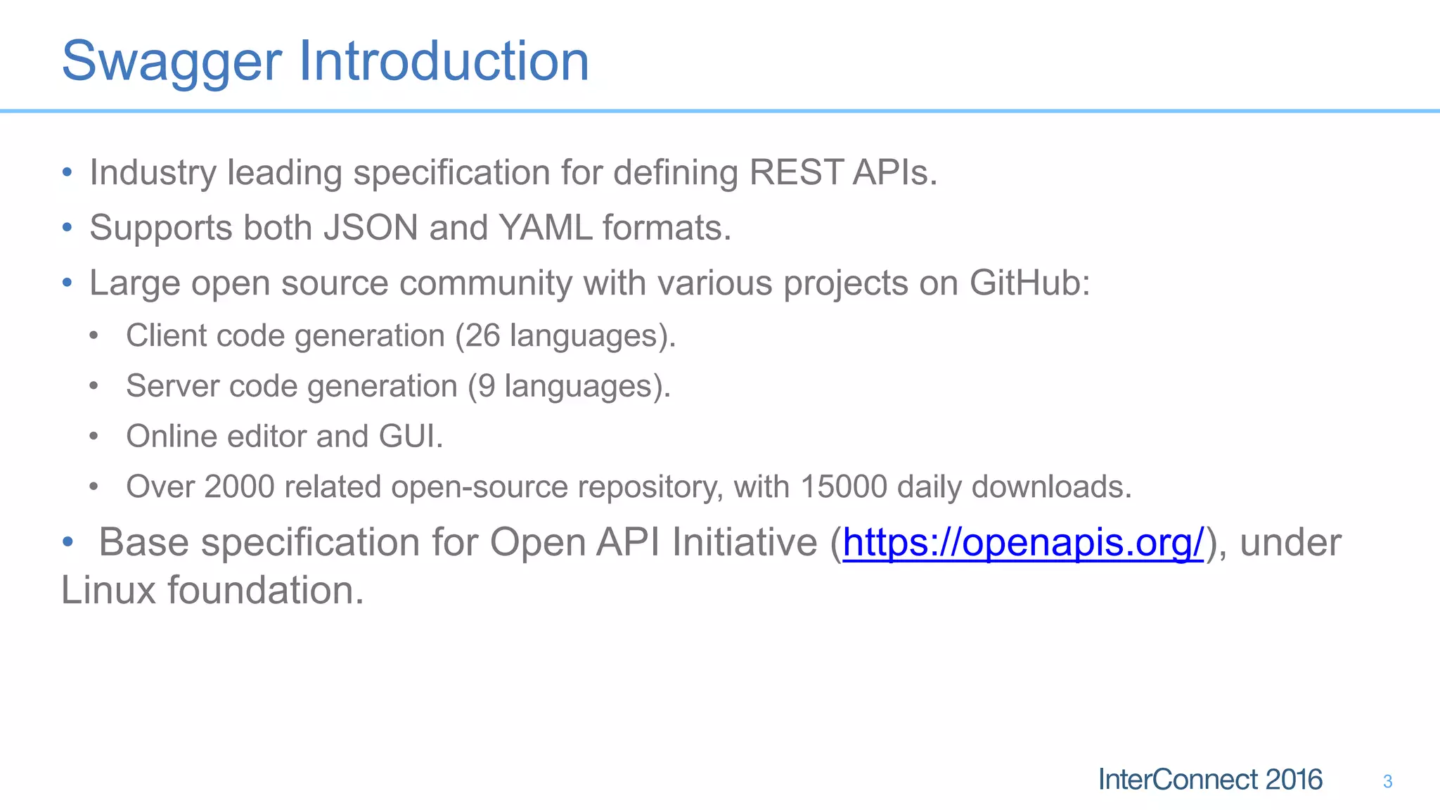 Swagger Introduction
• Industry leading specification for defining REST APIs.
• Supports both JSON and YAML formats.
• Large open source community with various projects on GitHub:
• Client code generation (26 languages).
• Server code generation (9 languages).
• Online editor and GUI.
• Over 2000 related open-source repository, with 15000 daily downloads.
• Base specification for Open API Initiative (https://openapis.org/), under
Linux foundation.
3
 
