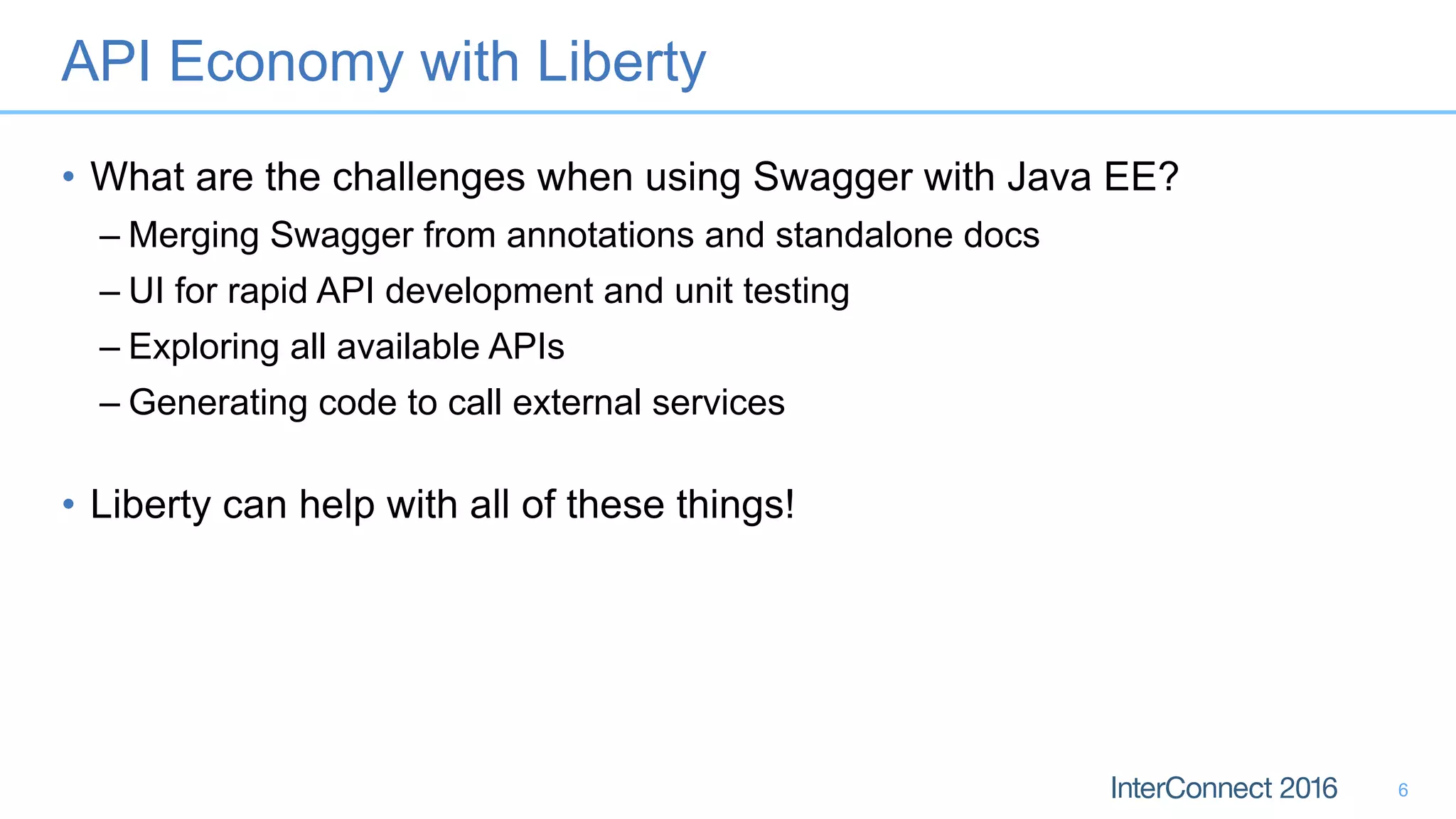 API Economy with Liberty
• What are the challenges when using Swagger with Java EE?
– Merging Swagger from annotations and standalone docs
– UI for rapid API development and unit testing
– Exploring all available APIs
– Generating code to call external services
• Liberty can help with all of these things!
6
 