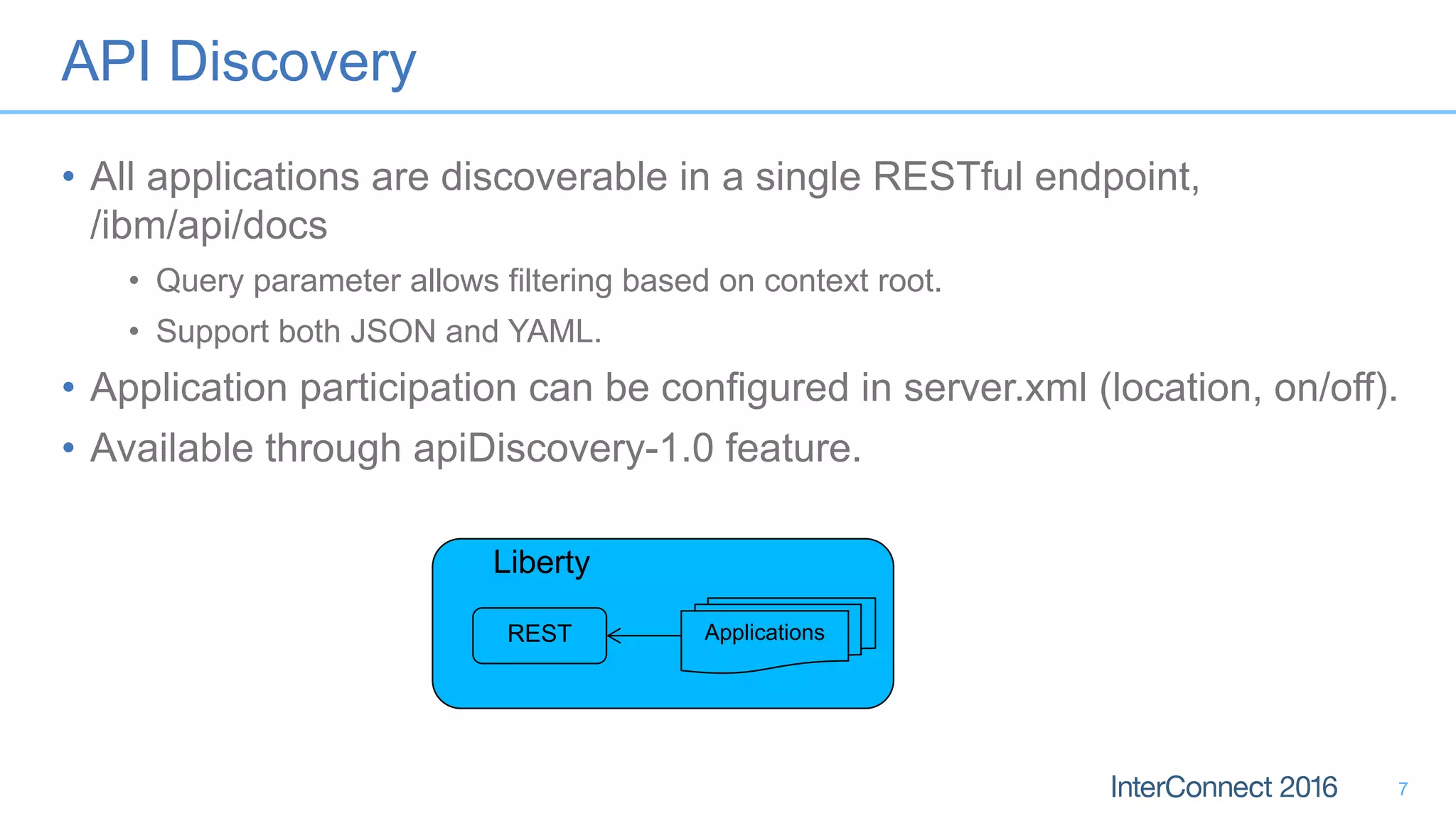 API Discovery
• All applications are discoverable in a single RESTful endpoint,
/ibm/api/docs
• Query parameter allows filtering based on context root.
• Support both JSON and YAML.
• Application participation can be configured in server.xml (location, on/off).
• Available through apiDiscovery-1.0 feature.
7
Applications
Liberty
REST
 