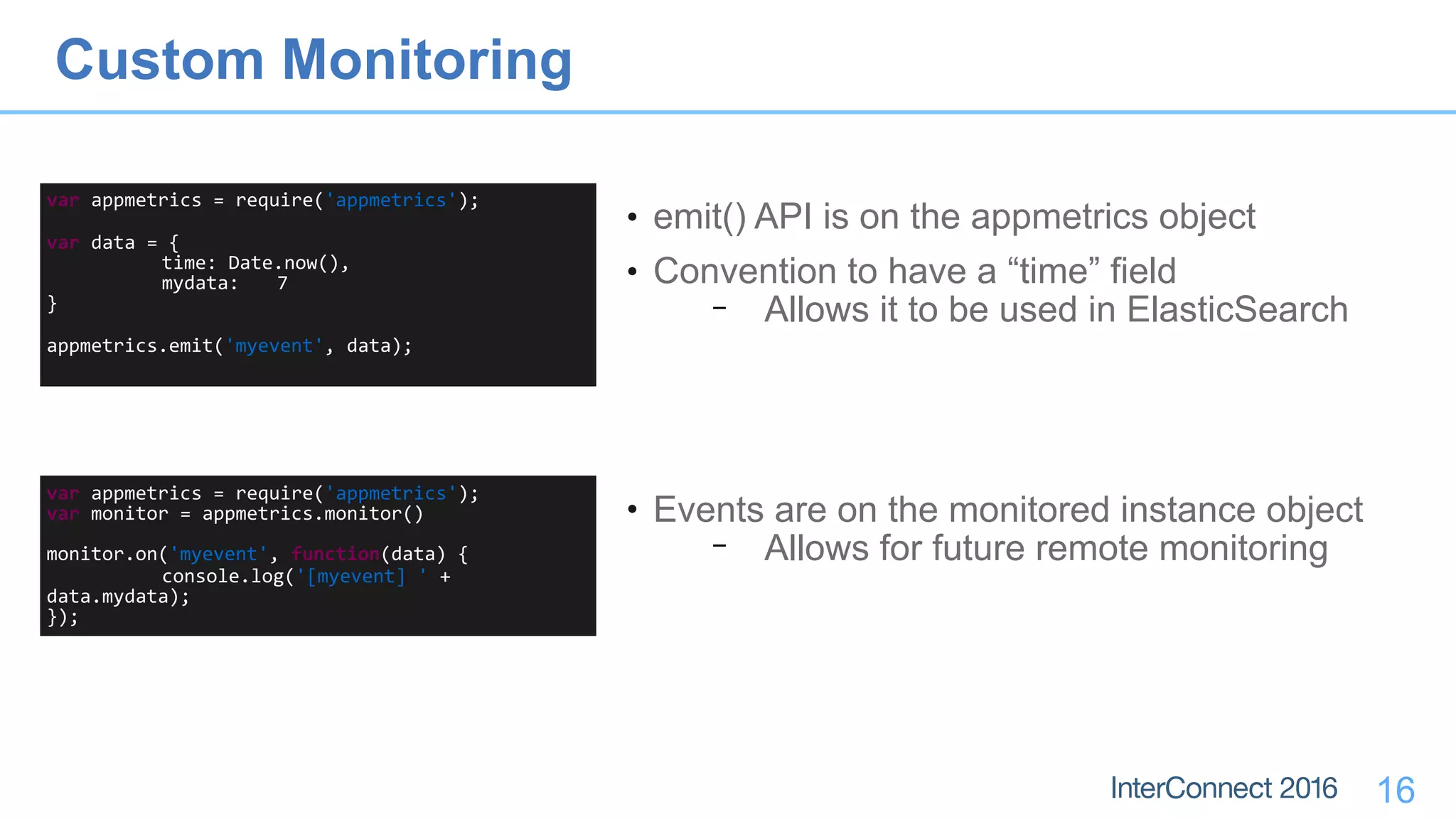 16
var	appmetrics	=	require('appmetrics');	
var	data	=	{	
	 time:	Date.now(),	
	 mydata:	 7	
}	 	
appmetrics.emit('myevent',	data);
• emit() API is on the appmetrics object
• Convention to have a “time” field
− Allows it to be used in ElasticSearch
var	appmetrics	=	require('appmetrics');	
var	monitor	=	appmetrics.monitor()		
monitor.on('myevent',	function(data)	{	
	 console.log('[myevent]	'	+	
data.mydata);	
});
• Events are on the monitored instance object
− Allows for future remote monitoring
Custom Monitoring
 