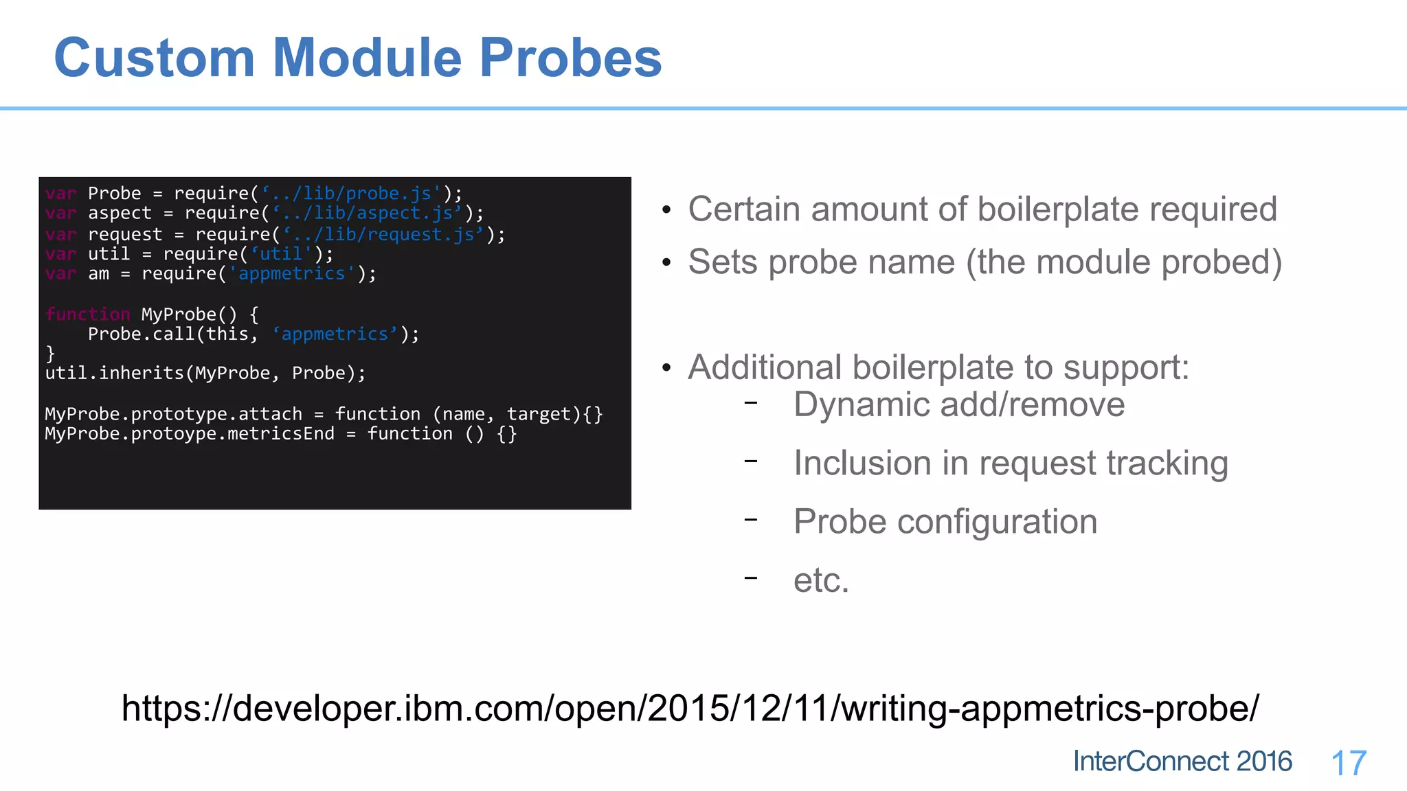 17
var	Probe	=	require(‘../lib/probe.js');	
var	aspect	=	require(‘../lib/aspect.js’);	
var	request	=	require(‘../lib/request.js’);	
var	util	=	require(‘util');	
var	am	=	require('appmetrics');	
function	MyProbe()	{	
				Probe.call(this,	‘appmetrics’);	
}	
util.inherits(MyProbe,	Probe);	
MyProbe.prototype.attach	=	function	(name,	target){}	
MyProbe.protoype.metricsEnd	=	function	()	{}
• Certain amount of boilerplate required
• Sets probe name (the module probed)
• Additional boilerplate to support:
− Dynamic add/remove
− Inclusion in request tracking
− Probe configuration
− etc.
Custom Module Probes
https://developer.ibm.com/open/2015/12/11/writing-appmetrics-probe/
 