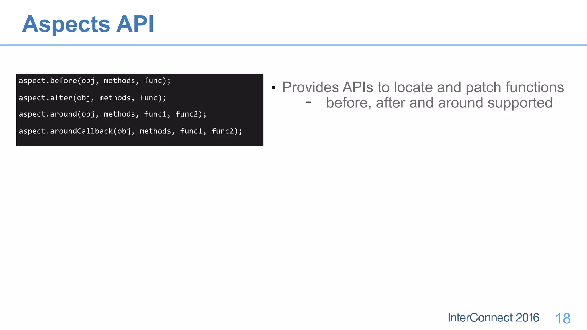 18
aspect.before(obj,	methods,	func);	
aspect.after(obj,	methods,	func);	
aspect.around(obj,	methods,	func1,	func2);	
aspect.aroundCallback(obj,	methods,	func1,	func2);
• Provides APIs to locate and patch functions
− before, after and around supported
Aspects API
 
