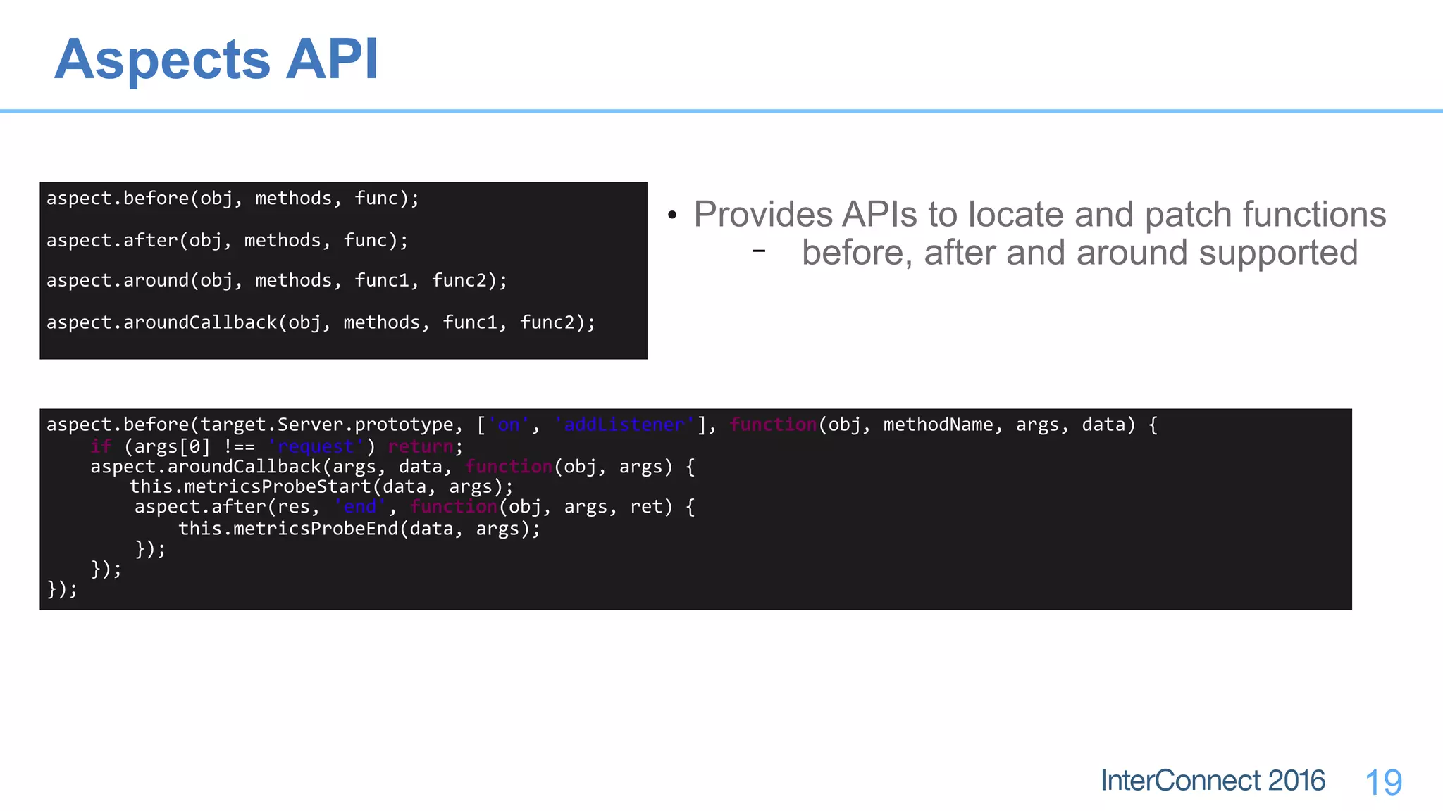 19
aspect.before(obj,	methods,	func);	
aspect.after(obj,	methods,	func);	
aspect.around(obj,	methods,	func1,	func2);	
aspect.aroundCallback(obj,	methods,	func1,	func2);
• Provides APIs to locate and patch functions
− before, after and around supported
aspect.before(target.Server.prototype,	['on',	'addListener'],	function(obj,	methodName,	args,	data)	{	
				if	(args[0]	!==	'request')	return;	
				aspect.aroundCallback(args,	data,	function(obj,	args)	{	
	this.metricsProbeStart(data,	args);	
								aspect.after(res,	'end',	function(obj,	args,	ret)	{	
												this.metricsProbeEnd(data,	args);	
								});	
				});	
});
Aspects API
 