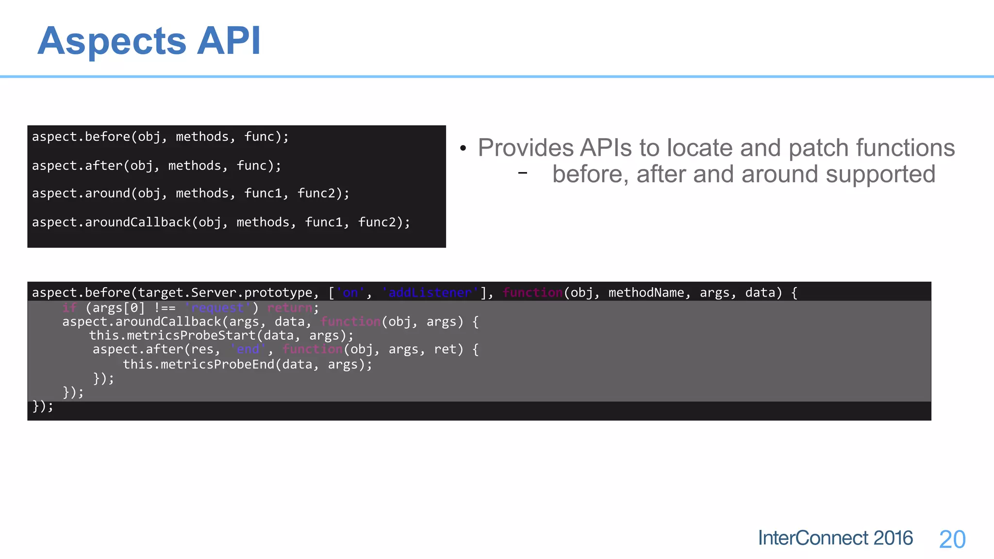20
aspect.before(obj,	methods,	func);	
aspect.after(obj,	methods,	func);	
aspect.around(obj,	methods,	func1,	func2);	
aspect.aroundCallback(obj,	methods,	func1,	func2);
• Provides APIs to locate and patch functions
− before, after and around supported
aspect.before(target.Server.prototype,	['on',	'addListener'],	function(obj,	methodName,	args,	data)	{	
				if	(args[0]	!==	'request')	return;	
				aspect.aroundCallback(args,	data,	function(obj,	args)	{	
	this.metricsProbeStart(data,	args);	
								aspect.after(res,	'end',	function(obj,	args,	ret)	{	
												this.metricsProbeEnd(data,	args);	
								});	
				});	
});
Aspects API
 