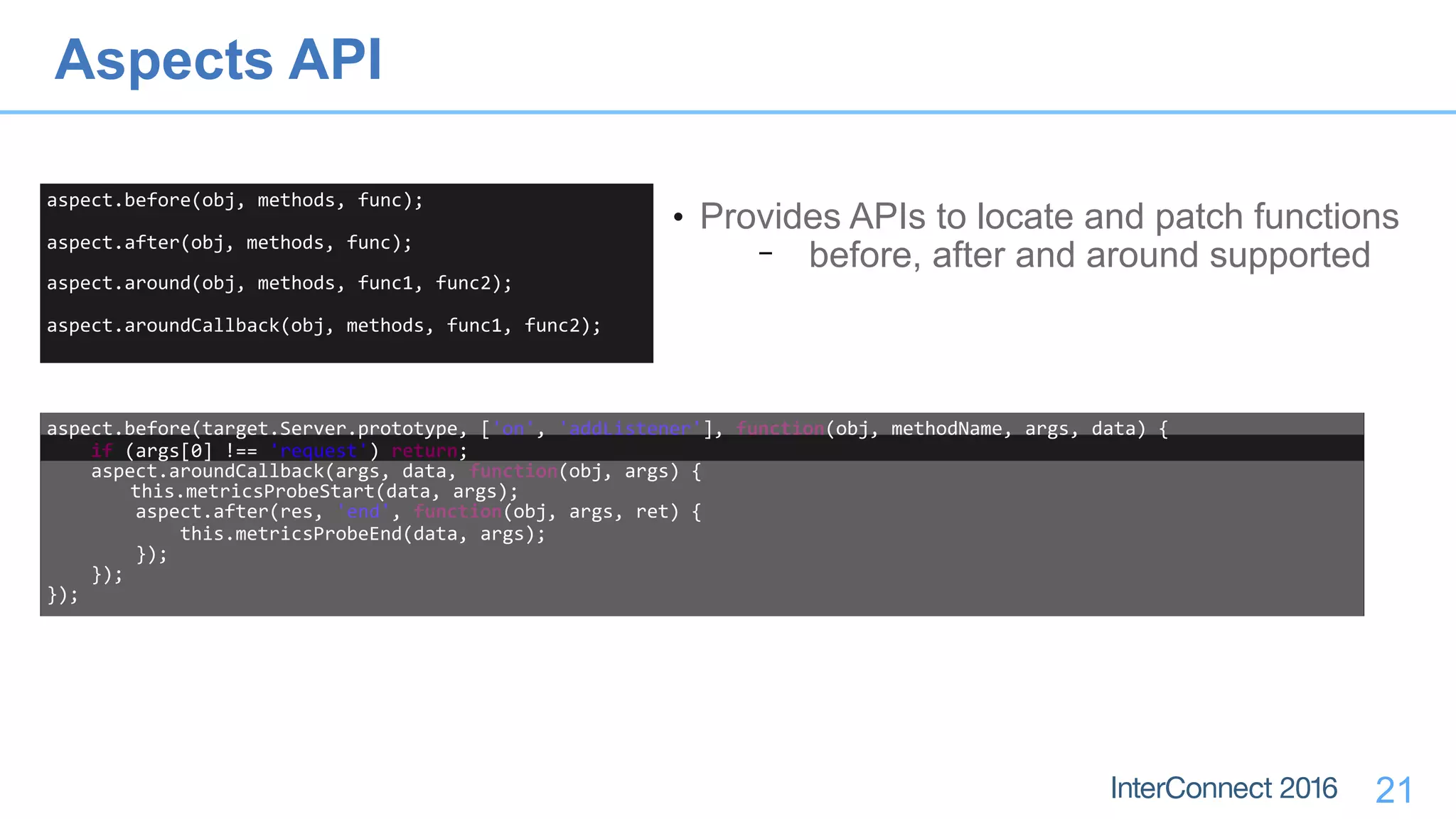 21
aspect.before(obj,	methods,	func);	
aspect.after(obj,	methods,	func);	
aspect.around(obj,	methods,	func1,	func2);	
aspect.aroundCallback(obj,	methods,	func1,	func2);
• Provides APIs to locate and patch functions
− before, after and around supported
aspect.before(target.Server.prototype,	['on',	'addListener'],	function(obj,	methodName,	args,	data)	{	
				if	(args[0]	!==	'request')	return;	
				aspect.aroundCallback(args,	data,	function(obj,	args)	{	
	this.metricsProbeStart(data,	args);	
								aspect.after(res,	'end',	function(obj,	args,	ret)	{	
												this.metricsProbeEnd(data,	args);	
								});	
				});	
});
Aspects API
 