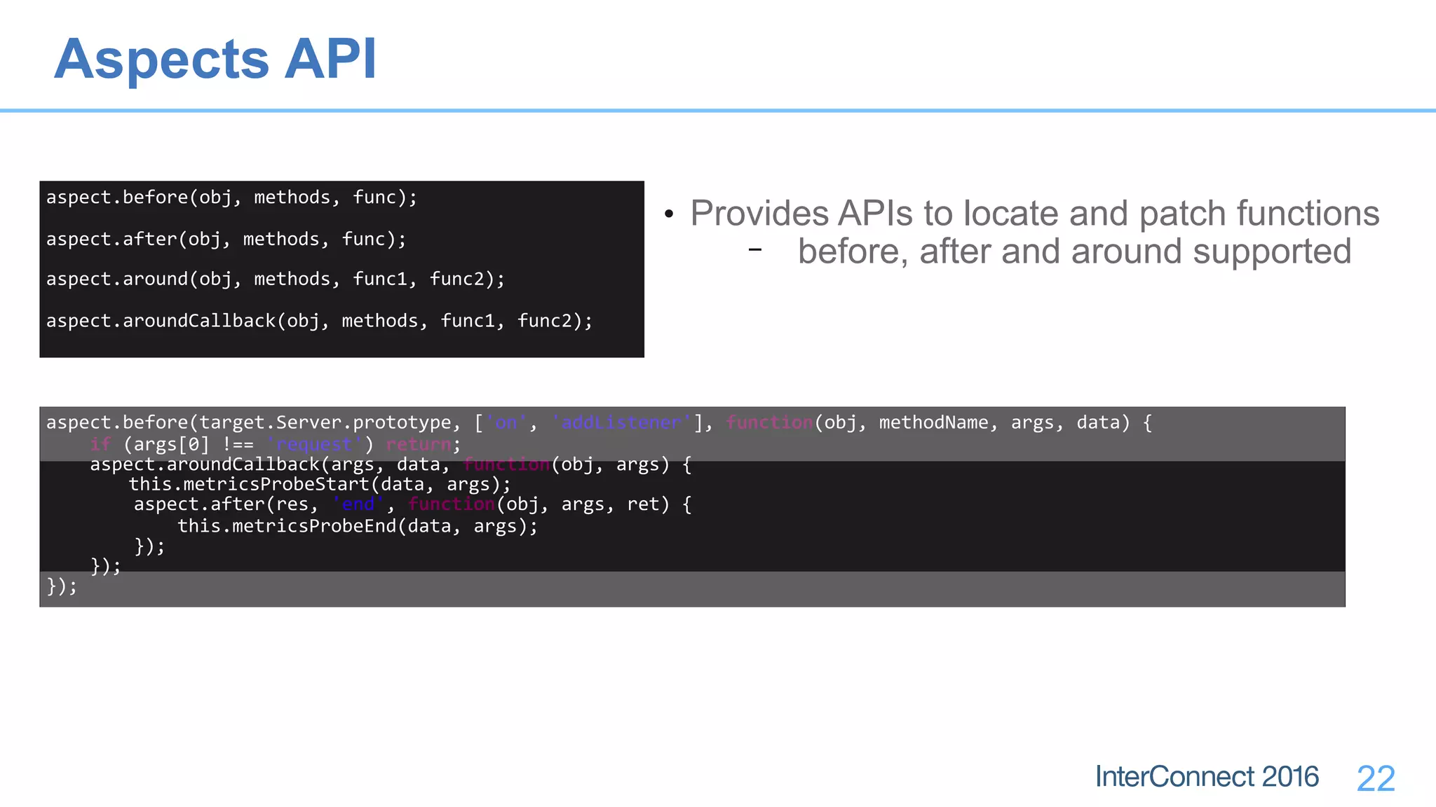 22
aspect.before(obj,	methods,	func);	
aspect.after(obj,	methods,	func);	
aspect.around(obj,	methods,	func1,	func2);	
aspect.aroundCallback(obj,	methods,	func1,	func2);
• Provides APIs to locate and patch functions
− before, after and around supported
aspect.before(target.Server.prototype,	['on',	'addListener'],	function(obj,	methodName,	args,	data)	{	
				if	(args[0]	!==	'request')	return;	
				aspect.aroundCallback(args,	data,	function(obj,	args)	{	
	this.metricsProbeStart(data,	args);	
								aspect.after(res,	'end',	function(obj,	args,	ret)	{	
												this.metricsProbeEnd(data,	args);	
								});	
				});	
});
Aspects API
 