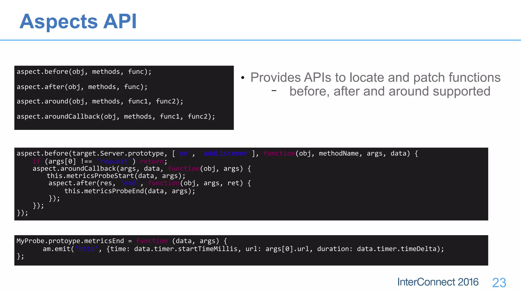 23
aspect.before(obj,	methods,	func);	
aspect.after(obj,	methods,	func);	
aspect.around(obj,	methods,	func1,	func2);	
aspect.aroundCallback(obj,	methods,	func1,	func2);
• Provides APIs to locate and patch functions
− before, after and around supported
aspect.before(target.Server.prototype,	['on',	'addListener'],	function(obj,	methodName,	args,	data)	{	
				if	(args[0]	!==	'request')	return;	
				aspect.aroundCallback(args,	data,	function(obj,	args)	{	
	this.metricsProbeStart(data,	args);	
								aspect.after(res,	'end',	function(obj,	args,	ret)	{	
												this.metricsProbeEnd(data,	args);	
								});	
				});	
});
Aspects API
MyProbe.protoype.metricsEnd	=	function	(data,	args)	{	
am.emit(’http’,	{time:	data.timer.startTimeMillis,	url:	args[0].url,	duration:	data.timer.timeDelta);	
};
 