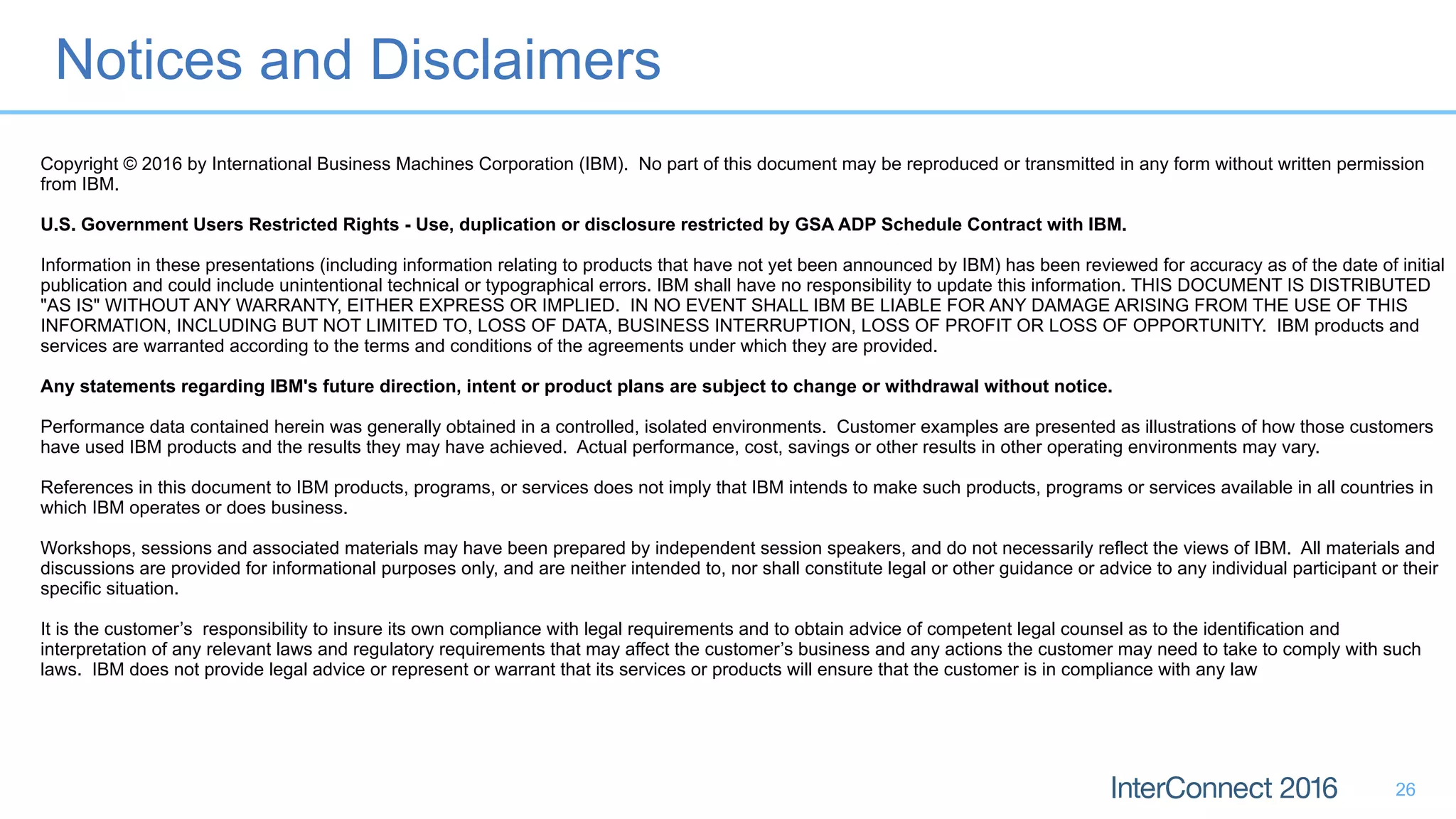 Notices and Disclaimers
26
Copyright © 2016 by International Business Machines Corporation (IBM). No part of this document may be reproduced or transmitted in any form without written permission
from IBM.
U.S. Government Users Restricted Rights - Use, duplication or disclosure restricted by GSA ADP Schedule Contract with IBM.
Information in these presentations (including information relating to products that have not yet been announced by IBM) has been reviewed for accuracy as of the date of initial
publication and could include unintentional technical or typographical errors. IBM shall have no responsibility to update this information. THIS DOCUMENT IS DISTRIBUTED
"AS IS" WITHOUT ANY WARRANTY, EITHER EXPRESS OR IMPLIED. IN NO EVENT SHALL IBM BE LIABLE FOR ANY DAMAGE ARISING FROM THE USE OF THIS
INFORMATION, INCLUDING BUT NOT LIMITED TO, LOSS OF DATA, BUSINESS INTERRUPTION, LOSS OF PROFIT OR LOSS OF OPPORTUNITY. IBM products and
services are warranted according to the terms and conditions of the agreements under which they are provided.
Any statements regarding IBM's future direction, intent or product plans are subject to change or withdrawal without notice.
Performance data contained herein was generally obtained in a controlled, isolated environments. Customer examples are presented as illustrations of how those customers
have used IBM products and the results they may have achieved. Actual performance, cost, savings or other results in other operating environments may vary.
References in this document to IBM products, programs, or services does not imply that IBM intends to make such products, programs or services available in all countries in
which IBM operates or does business.
Workshops, sessions and associated materials may have been prepared by independent session speakers, and do not necessarily reflect the views of IBM. All materials and
discussions are provided for informational purposes only, and are neither intended to, nor shall constitute legal or other guidance or advice to any individual participant or their
specific situation.
It is the customer’s responsibility to insure its own compliance with legal requirements and to obtain advice of competent legal counsel as to the identification and
interpretation of any relevant laws and regulatory requirements that may affect the customer’s business and any actions the customer may need to take to comply with such
laws. IBM does not provide legal advice or represent or warrant that its services or products will ensure that the customer is in compliance with any law
 