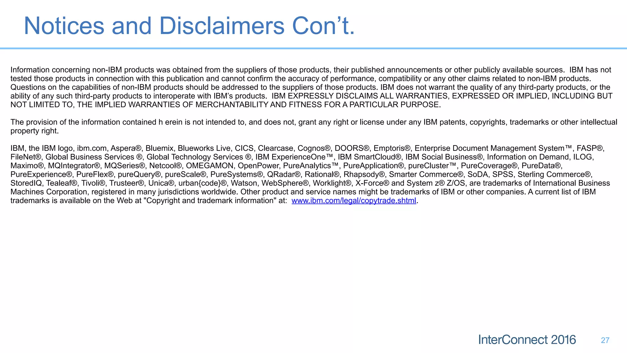 Notices and Disclaimers Con’t.
27
Information concerning non-IBM products was obtained from the suppliers of those products, their published announcements or other publicly available sources. IBM has not
tested those products in connection with this publication and cannot confirm the accuracy of performance, compatibility or any other claims related to non-IBM products.
Questions on the capabilities of non-IBM products should be addressed to the suppliers of those products. IBM does not warrant the quality of any third-party products, or the
ability of any such third-party products to interoperate with IBM’s products. IBM EXPRESSLY DISCLAIMS ALL WARRANTIES, EXPRESSED OR IMPLIED, INCLUDING BUT
NOT LIMITED TO, THE IMPLIED WARRANTIES OF MERCHANTABILITY AND FITNESS FOR A PARTICULAR PURPOSE.
The provision of the information contained h erein is not intended to, and does not, grant any right or license under any IBM patents, copyrights, trademarks or other intellectual
property right.
IBM, the IBM logo, ibm.com, Aspera®, Bluemix, Blueworks Live, CICS, Clearcase, Cognos®, DOORS®, Emptoris®, Enterprise Document Management System™, FASP®,
FileNet®, Global Business Services ®, Global Technology Services ®, IBM ExperienceOne™, IBM SmartCloud®, IBM Social Business®, Information on Demand, ILOG,
Maximo®, MQIntegrator®, MQSeries®, Netcool®, OMEGAMON, OpenPower, PureAnalytics™, PureApplication®, pureCluster™, PureCoverage®, PureData®,
PureExperience®, PureFlex®, pureQuery®, pureScale®, PureSystems®, QRadar®, Rational®, Rhapsody®, Smarter Commerce®, SoDA, SPSS, Sterling Commerce®,
StoredIQ, Tealeaf®, Tivoli®, Trusteer®, Unica®, urban{code}®, Watson, WebSphere®, Worklight®, X-Force® and System z® Z/OS, are trademarks of International Business
Machines Corporation, registered in many jurisdictions worldwide. Other product and service names might be trademarks of IBM or other companies. A current list of IBM
trademarks is available on the Web at "Copyright and trademark information" at: www.ibm.com/legal/copytrade.shtml.
 