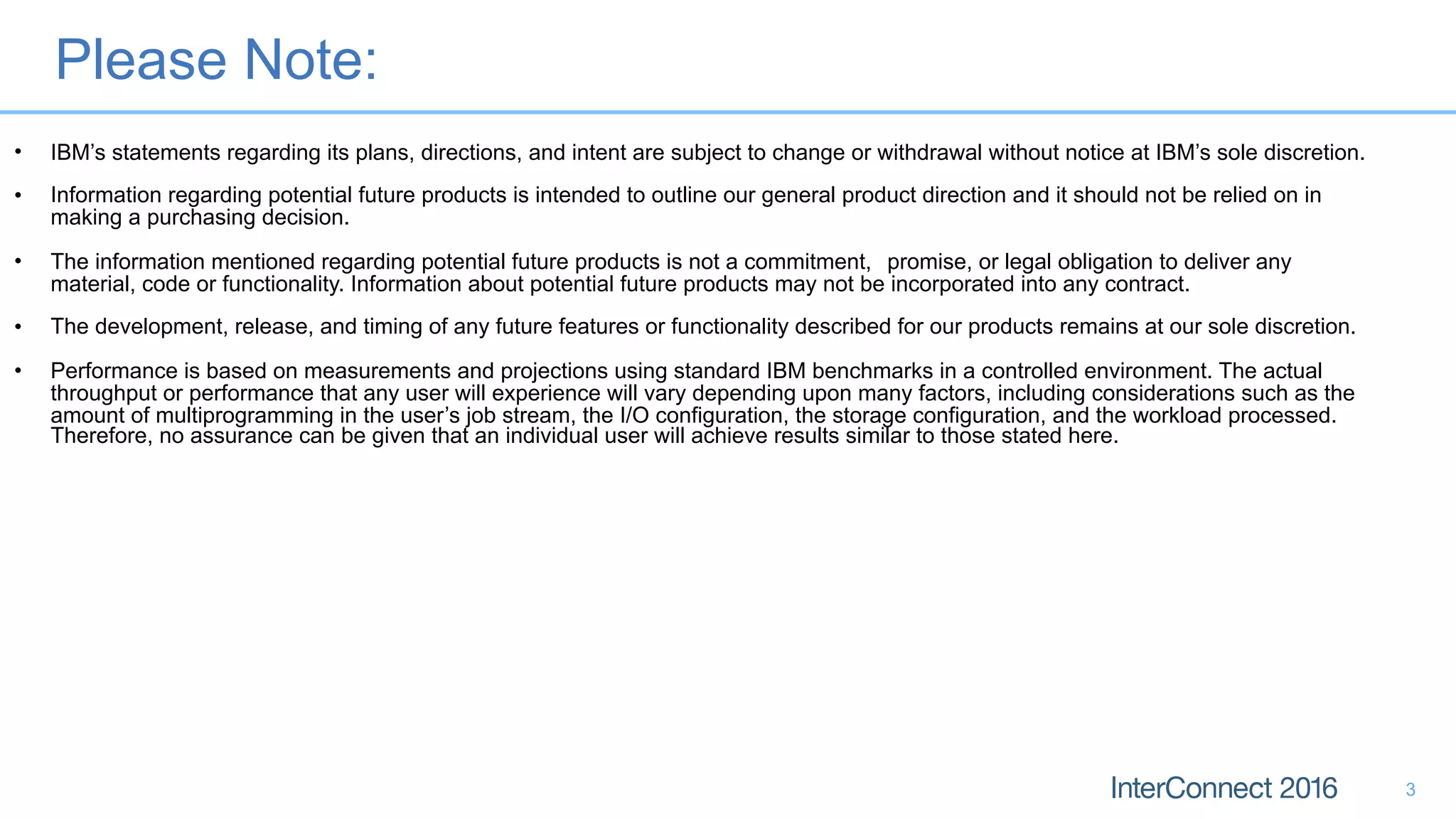 Please Note:
3
• IBM’s statements regarding its plans, directions, and intent are subject to change or withdrawal without notice at IBM’s sole discretion.
• Information regarding potential future products is intended to outline our general product direction and it should not be relied on in
making a purchasing decision.
• The information mentioned regarding potential future products is not a commitment, promise, or legal obligation to deliver any
material, code or functionality. Information about potential future products may not be incorporated into any contract.
• The development, release, and timing of any future features or functionality described for our products remains at our sole discretion.
• Performance is based on measurements and projections using standard IBM benchmarks in a controlled environment. The actual
throughput or performance that any user will experience will vary depending upon many factors, including considerations such as the
amount of multiprogramming in the user’s job stream, the I/O configuration, the storage configuration, and the workload processed.
Therefore, no assurance can be given that an individual user will achieve results similar to those stated here.
 