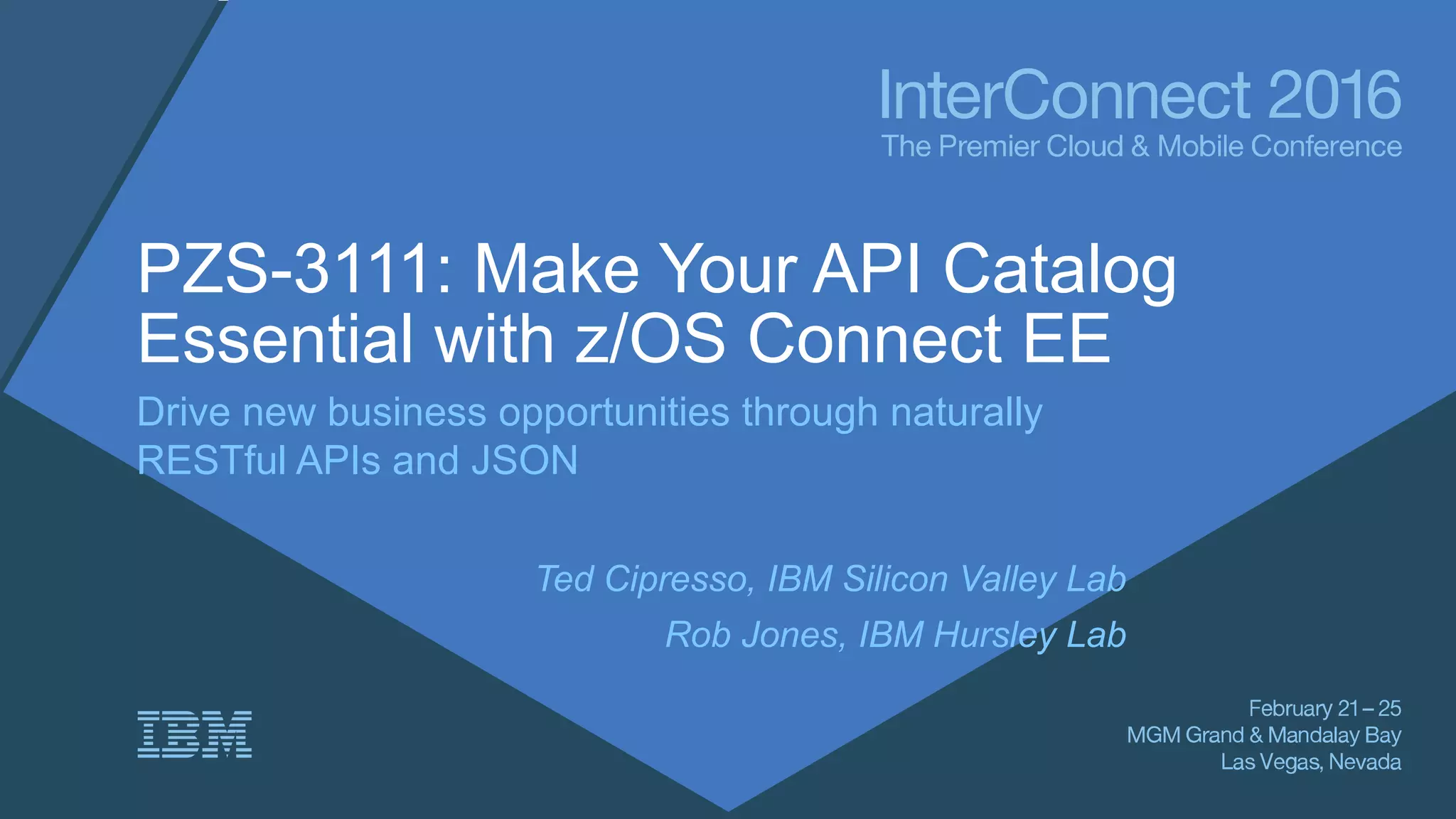 PZS-3111: Make Your API Catalog
Essential with z/OS Connect EE
Drive new business opportunities through naturally
RESTful APIs and JSON
Ted Cipresso, IBM Silicon Valley Lab
Rob Jones, IBM Hursley Lab
 