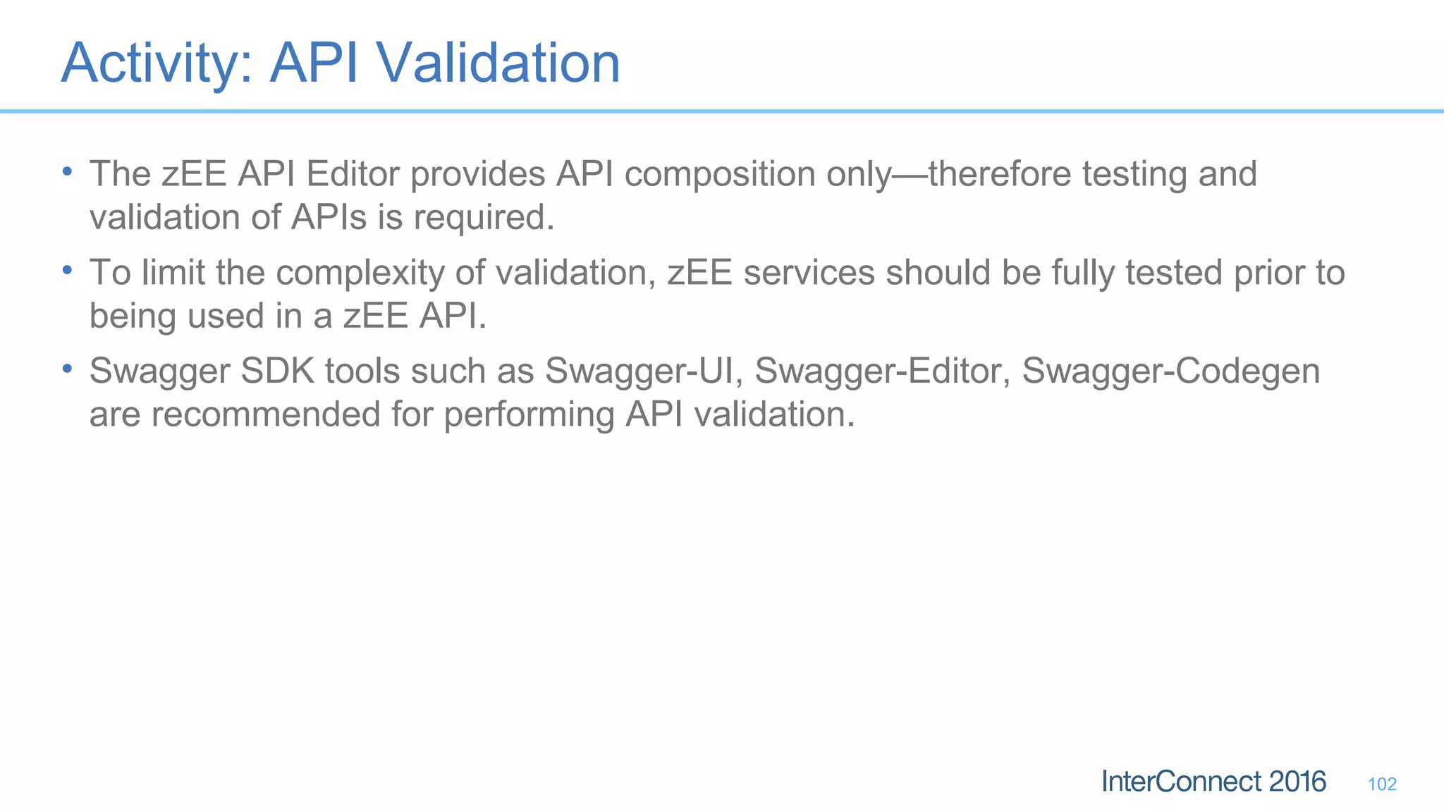 Activity: API Validation
• The zEE API Editor provides API composition only—therefore testing and
validation of APIs is required.
• To limit the complexity of validation, zEE services should be fully tested prior to
being used in a zEE API.
• Swagger SDK tools such as Swagger-UI, Swagger-Editor, Swagger-Codegen
are recommended for performing API validation.
102
 