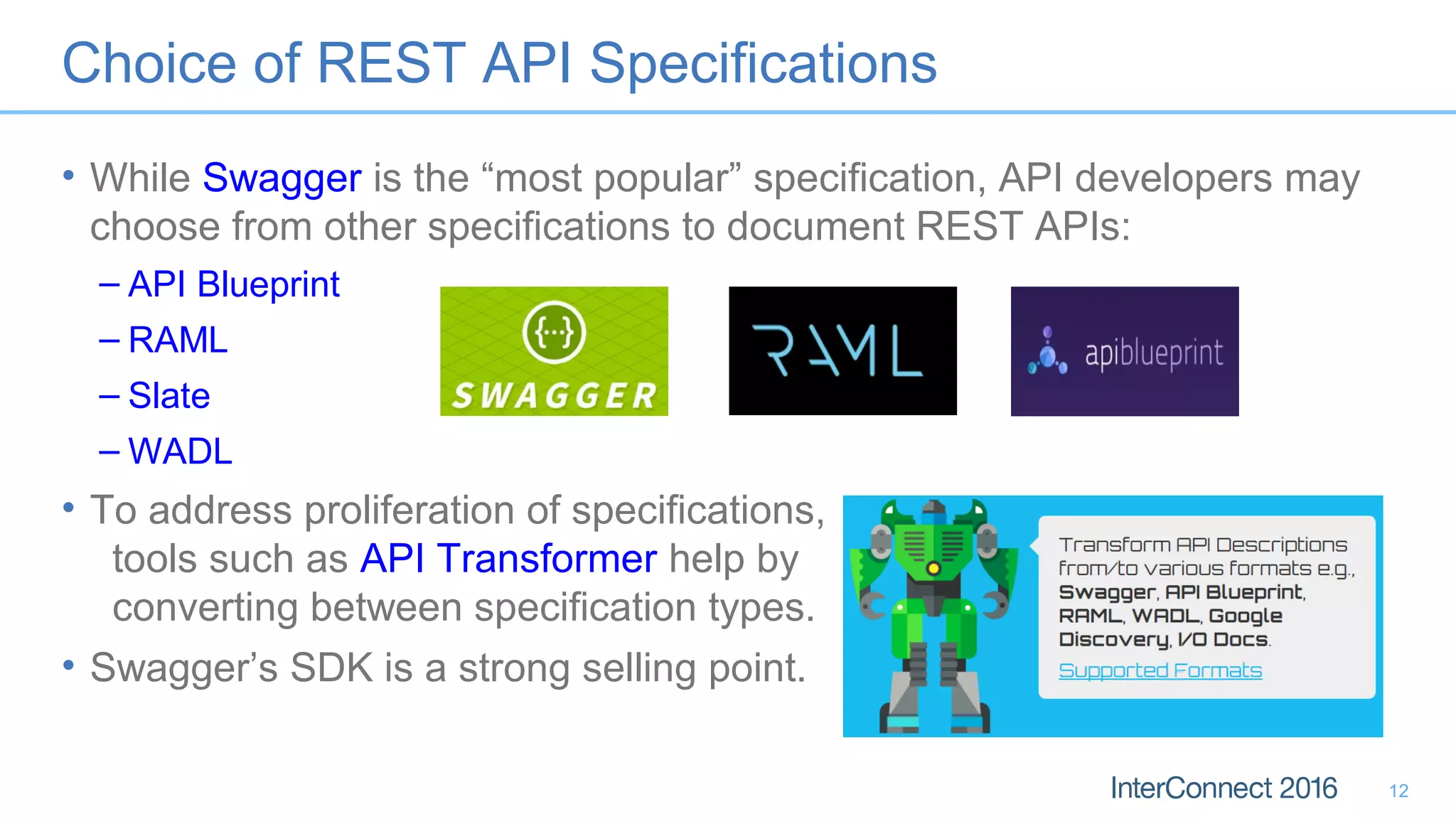 Choice of REST API Specifications
• While Swagger is the “most popular” specification, API developers may
choose from other specifications to document REST APIs:
– API Blueprint
– RAML
– Slate
– WADL
• To address proliferation of specifications,
tools such as API Transformer help by
converting between specification types.
• Swagger’s SDK is a strong selling point.
12
 