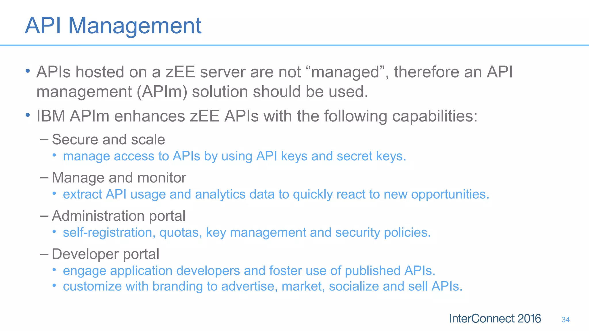 API Management
• APIs hosted on a zEE server are not “managed”, therefore an API
management (APIm) solution should be used.
• IBM APIm enhances zEE APIs with the following capabilities:
– Secure and scale
• manage access to APIs by using API keys and secret keys.
– Manage and monitor
• extract API usage and analytics data to quickly react to new opportunities.
– Administration portal
• self-registration, quotas, key management and security policies.
– Developer portal
• engage application developers and foster use of published APIs.
• customize with branding to advertise, market, socialize and sell APIs.
34
 