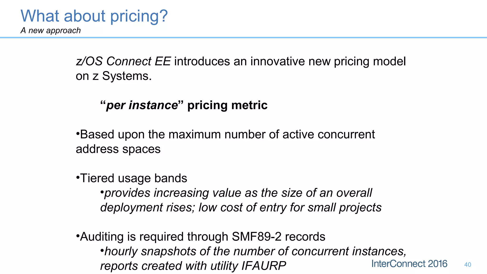 40
z/OS Connect EE introduces an innovative new pricing model
on z Systems.
“per instance” pricing metric
•Based upon the maximum number of active concurrent
address spaces
•Tiered usage bands
•provides increasing value as the size of an overall
deployment rises; low cost of entry for small projects
•Auditing is required through SMF89-2 records
•hourly snapshots of the number of concurrent instances,
reports created with utility IFAURP
What about pricing?
A new approach
 
