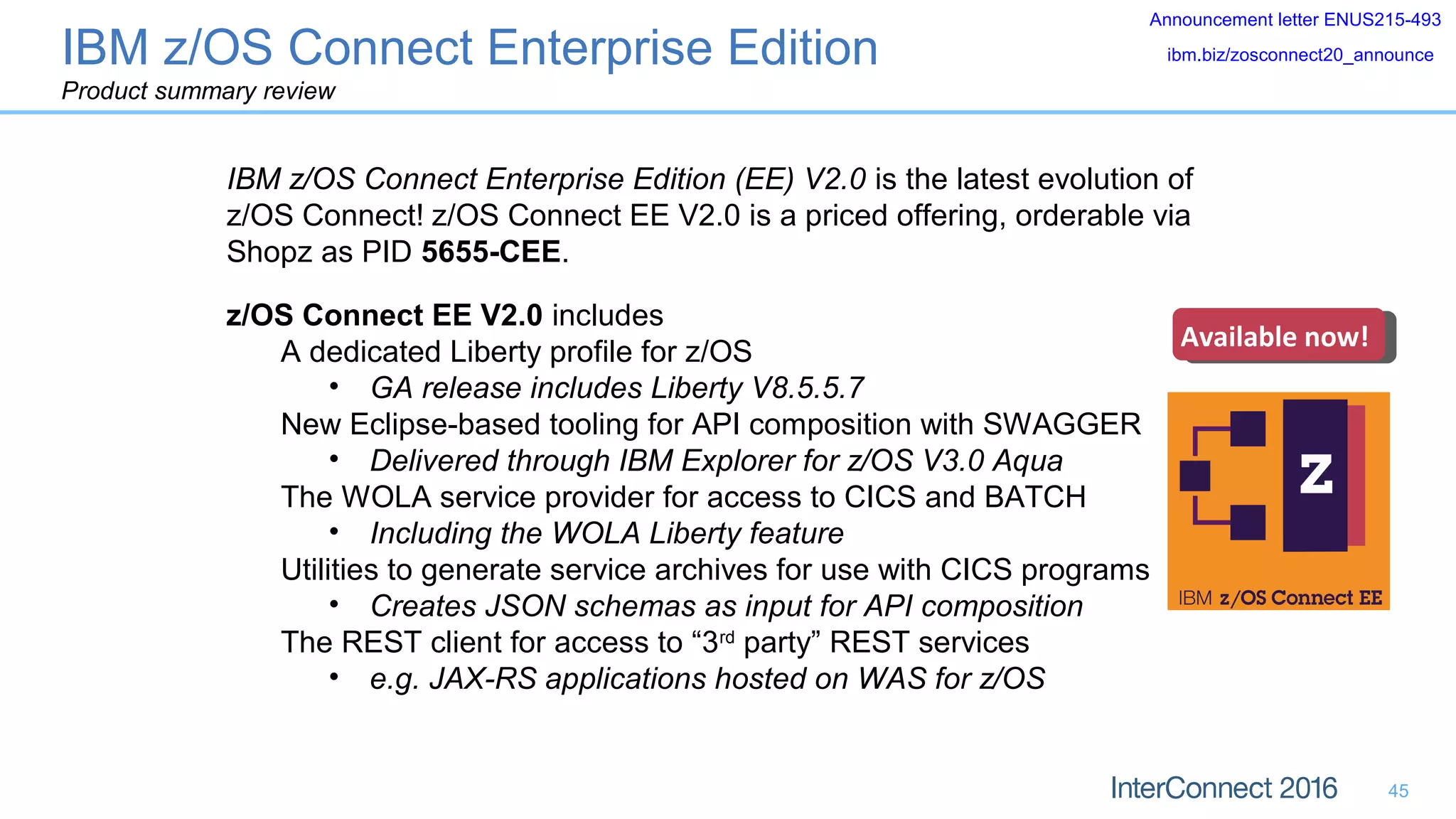 45
IBM z/OS Connect Enterprise Edition (EE) V2.0 is the latest evolution of
z/OS Connect! z/OS Connect EE V2.0 is a priced offering, orderable via
Shopz as PID 5655-CEE.
Available now!Available now!
Announcement letter ENUS215-493
ibm.biz/zosconnect20_announce
z/OS Connect EE V2.0 includes
A dedicated Liberty profile for z/OS
• GA release includes Liberty V8.5.5.7
New Eclipse-based tooling for API composition with SWAGGER
• Delivered through IBM Explorer for z/OS V3.0 Aqua
The WOLA service provider for access to CICS and BATCH
• Including the WOLA Liberty feature
Utilities to generate service archives for use with CICS programs
• Creates JSON schemas as input for API composition
The REST client for access to “3rd
party” REST services
• e.g. JAX-RS applications hosted on WAS for z/OS
IBM z/OS Connect Enterprise Edition
Product summary review
 