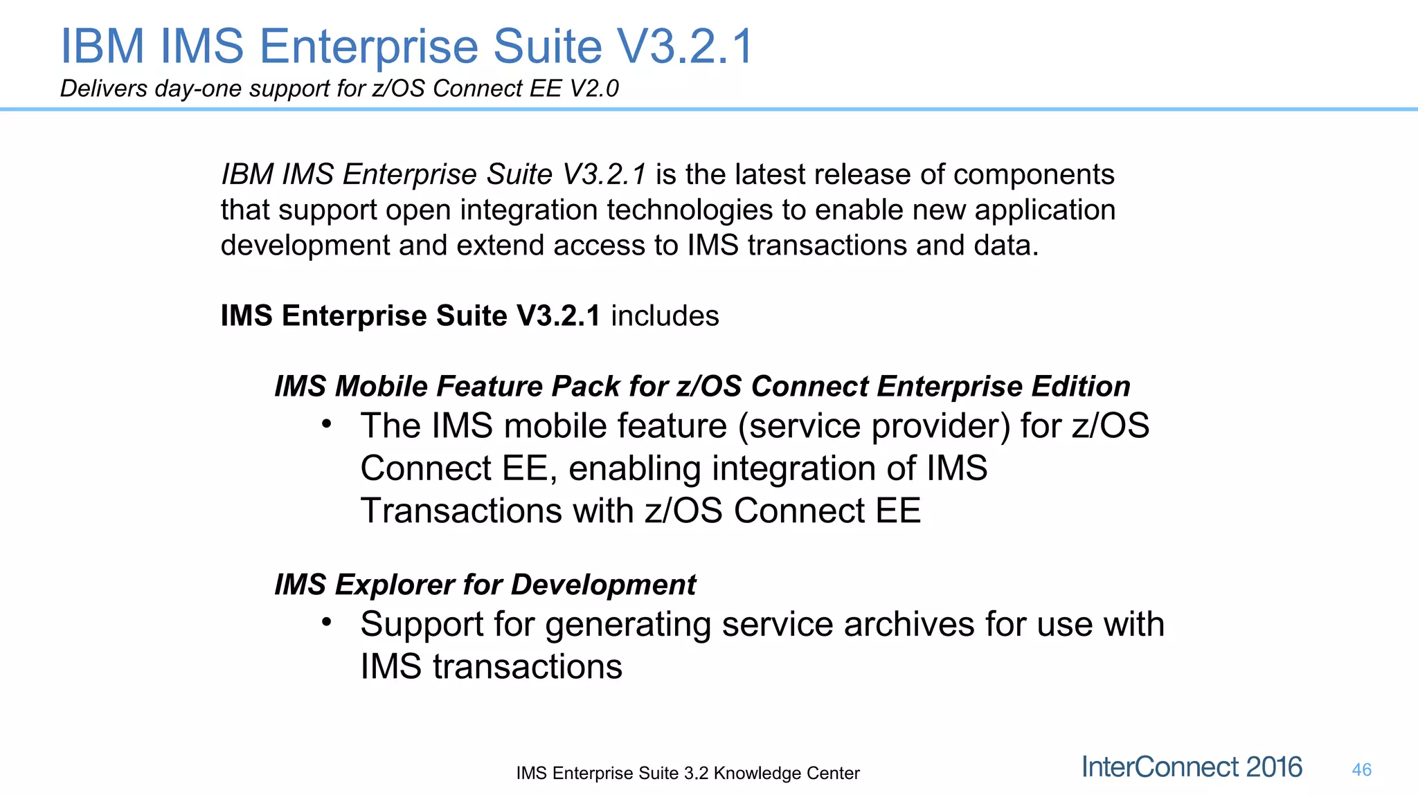 46
IBM IMS Enterprise Suite V3.2.1 is the latest release of components
that support open integration technologies to enable new application
development and extend access to IMS transactions and data.
IMS Enterprise Suite V3.2.1 includes
IMS Mobile Feature Pack for z/OS Connect Enterprise Edition
• The IMS mobile feature (service provider) for z/OS
Connect EE, enabling integration of IMS
Transactions with z/OS Connect EE
IMS Explorer for Development
• Support for generating service archives for use with
IMS transactions
IMS Enterprise Suite 3.2 Knowledge Center
IBM IMS Enterprise Suite V3.2.1
Delivers day-one support for z/OS Connect EE V2.0
 