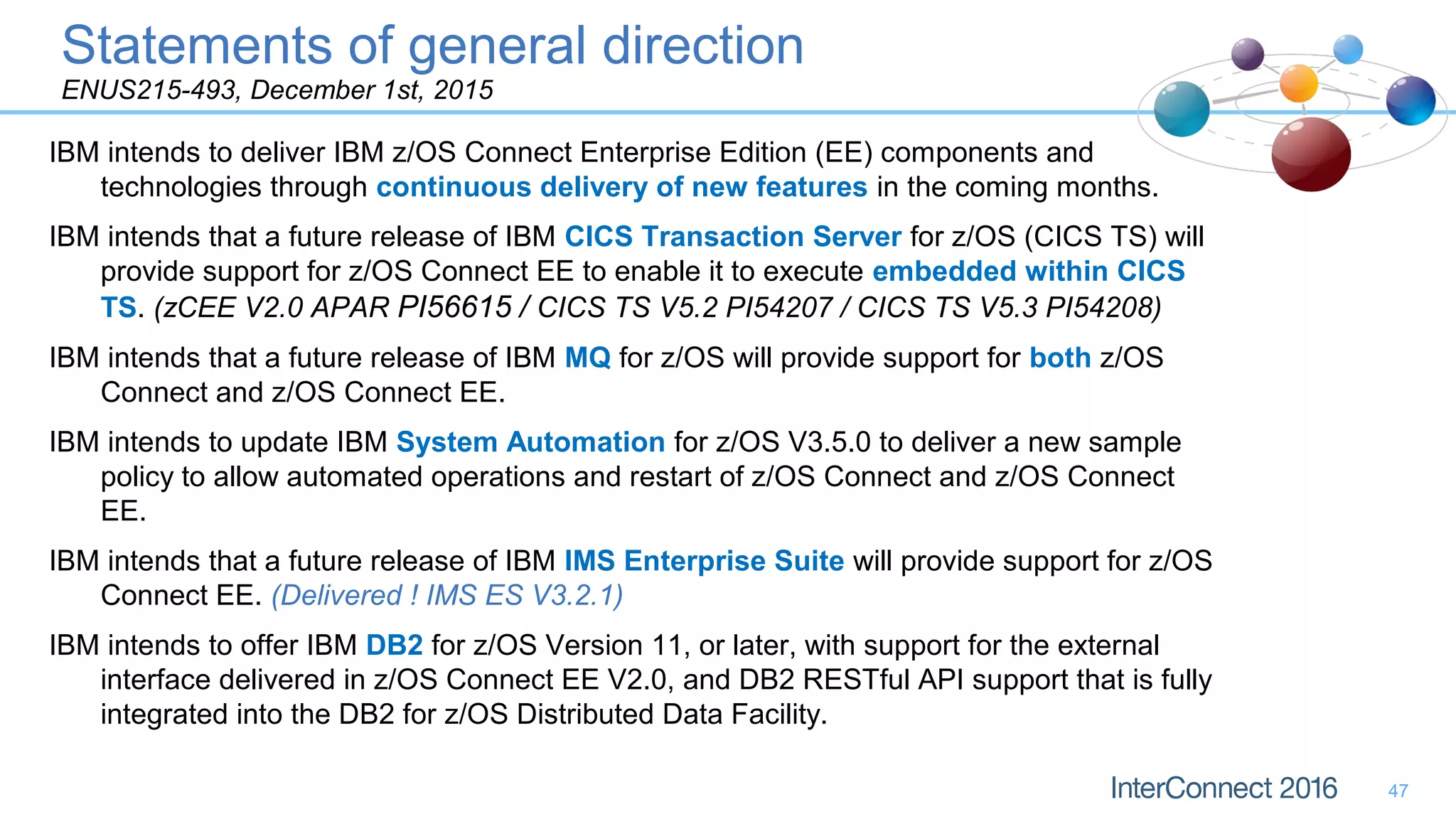 IBM intends to deliver IBM z/OS Connect Enterprise Edition (EE) components and
technologies through continuous delivery of new features in the coming months.
IBM intends that a future release of IBM CICS Transaction Server for z/OS (CICS TS) will
provide support for z/OS Connect EE to enable it to execute embedded within CICS
TS. (zCEE V2.0 APAR PI56615 / CICS TS V5.2 PI54207 / CICS TS V5.3 PI54208)
IBM intends that a future release of IBM MQ for z/OS will provide support for both z/OS
Connect and z/OS Connect EE.
IBM intends to update IBM System Automation for z/OS V3.5.0 to deliver a new sample
policy to allow automated operations and restart of z/OS Connect and z/OS Connect
EE.
IBM intends that a future release of IBM IMS Enterprise Suite will provide support for z/OS
Connect EE. (Delivered ! IMS ES V3.2.1)
IBM intends to offer IBM DB2 for z/OS Version 11, or later, with support for the external
interface delivered in z/OS Connect EE V2.0, and DB2 RESTful API support that is fully
integrated into the DB2 for z/OS Distributed Data Facility.
Statements of general direction
ENUS215-493, December 1st, 2015
47
 