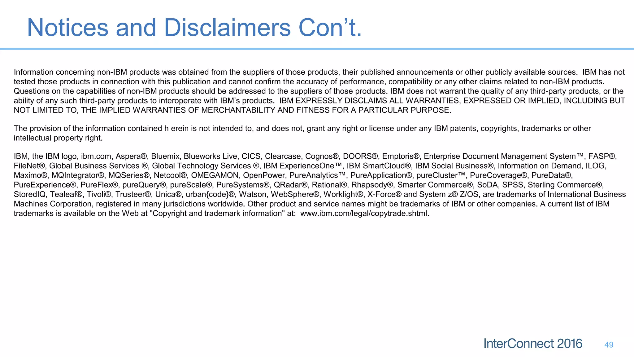 Notices and Disclaimers Con’t.
49
Information concerning non-IBM products was obtained from the suppliers of those products, their published announcements or other publicly available sources. IBM has not
tested those products in connection with this publication and cannot confirm the accuracy of performance, compatibility or any other claims related to non-IBM products.
Questions on the capabilities of non-IBM products should be addressed to the suppliers of those products. IBM does not warrant the quality of any third-party products, or the
ability of any such third-party products to interoperate with IBM’s products. IBM EXPRESSLY DISCLAIMS ALL WARRANTIES, EXPRESSED OR IMPLIED, INCLUDING BUT
NOT LIMITED TO, THE IMPLIED WARRANTIES OF MERCHANTABILITY AND FITNESS FOR A PARTICULAR PURPOSE.
The provision of the information contained h erein is not intended to, and does not, grant any right or license under any IBM patents, copyrights, trademarks or other
intellectual property right.
IBM, the IBM logo, ibm.com, Aspera®, Bluemix, Blueworks Live, CICS, Clearcase, Cognos®, DOORS®, Emptoris®, Enterprise Document Management System™, FASP®,
FileNet®, Global Business Services ®, Global Technology Services ®, IBM ExperienceOne™, IBM SmartCloud®, IBM Social Business®, Information on Demand, ILOG,
Maximo®, MQIntegrator®, MQSeries®, Netcool®, OMEGAMON, OpenPower, PureAnalytics™, PureApplication®, pureCluster™, PureCoverage®, PureData®,
PureExperience®, PureFlex®, pureQuery®, pureScale®, PureSystems®, QRadar®, Rational®, Rhapsody®, Smarter Commerce®, SoDA, SPSS, Sterling Commerce®,
StoredIQ, Tealeaf®, Tivoli®, Trusteer®, Unica®, urban{code}®, Watson, WebSphere®, Worklight®, X-Force® and System z® Z/OS, are trademarks of International Business
Machines Corporation, registered in many jurisdictions worldwide. Other product and service names might be trademarks of IBM or other companies. A current list of IBM
trademarks is available on the Web at "Copyright and trademark information" at: www.ibm.com/legal/copytrade.shtml.
 