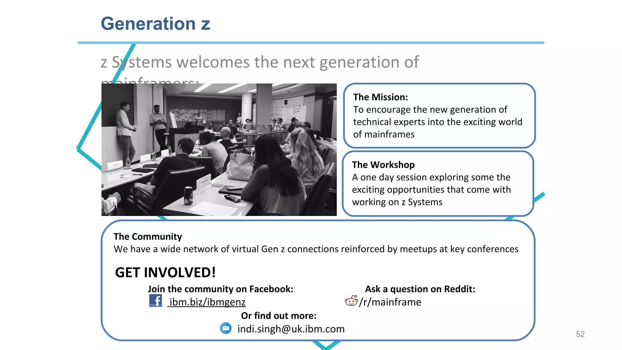 z Systems welcomes the next generation of
mainframers:
Generation z
The Workshop
A one day session exploring some the
exciting opportunities that come with
working on z Systems
The Mission:
To encourage the new generation of
technical experts into the exciting world
of mainframes
The Community
We have a wide network of virtual Gen z connections reinforced by meetups at key conferences
Join the community on Facebook: Ask a question on Reddit:
ibm.biz/ibmgenz /r/mainframe
Or find out more:
indi.singh@uk.ibm.com
GET INVOLVED!
52
 