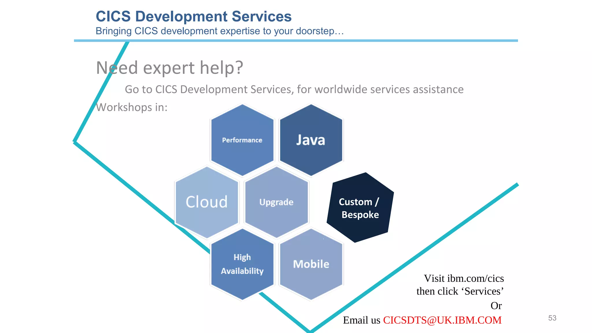 CICS Development Services
Bringing CICS development expertise to your doorstep…
Need expert help?
Go to CICS Development Services, for worldwide services assistance
Workshops in:
Visit ibm.com/cics
then click ‘Services’
Custom /
Bespoke
Or
Email us CICSDTS@UK.IBM.COM 53
 