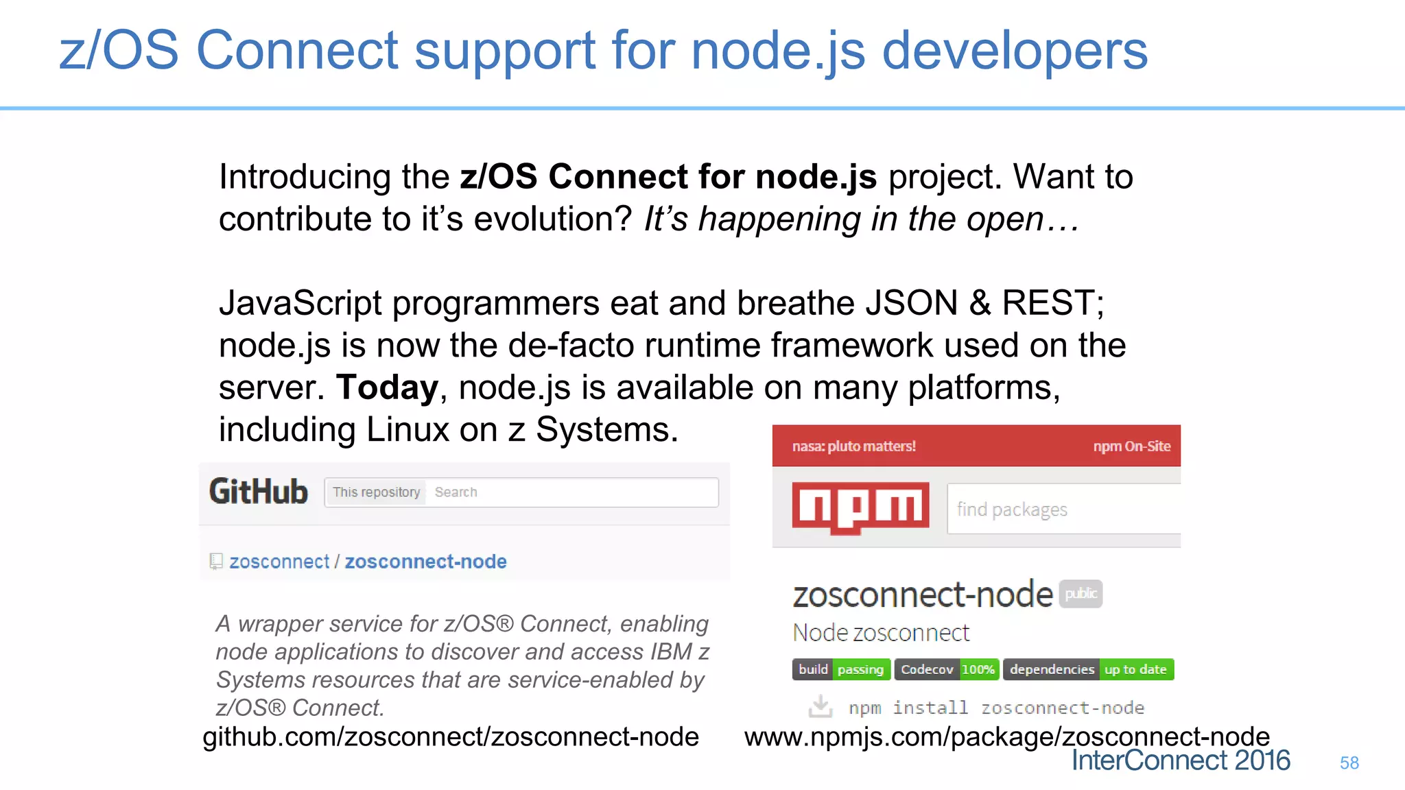 Introducing the z/OS Connect for node.js project. Want to
contribute to it’s evolution? It’s happening in the open…
JavaScript programmers eat and breathe JSON & REST;
node.js is now the de-facto runtime framework used on the
server. Today, node.js is available on many platforms,
including Linux on z Systems.
github.com/zosconnect/zosconnect-node www.npmjs.com/package/zosconnect-node
A wrapper service for z/OS® Connect, enabling
node applications to discover and access IBM z
Systems resources that are service-enabled by
z/OS® Connect.
z/OS Connect support for node.js developers
58
 