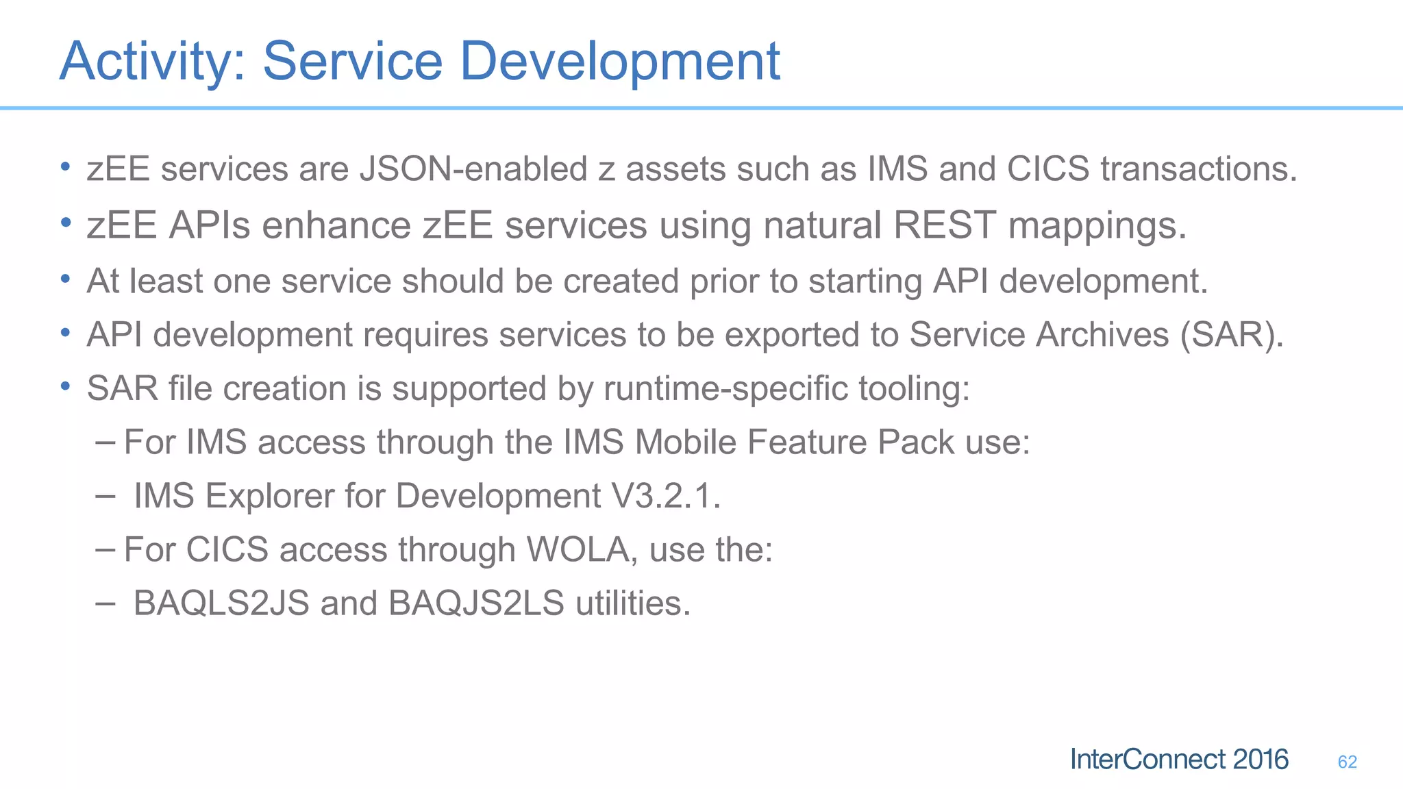 Activity: Service Development
• zEE services are JSON-enabled z assets such as IMS and CICS transactions.
• zEE APIs enhance zEE services using natural REST mappings.
• At least one service should be created prior to starting API development.
• API development requires services to be exported to Service Archives (SAR).
• SAR file creation is supported by runtime-specific tooling:
– For IMS access through the IMS Mobile Feature Pack use:
– IMS Explorer for Development V3.2.1.
– For CICS access through WOLA, use the:
– BAQLS2JS and BAQJS2LS utilities.
62
 