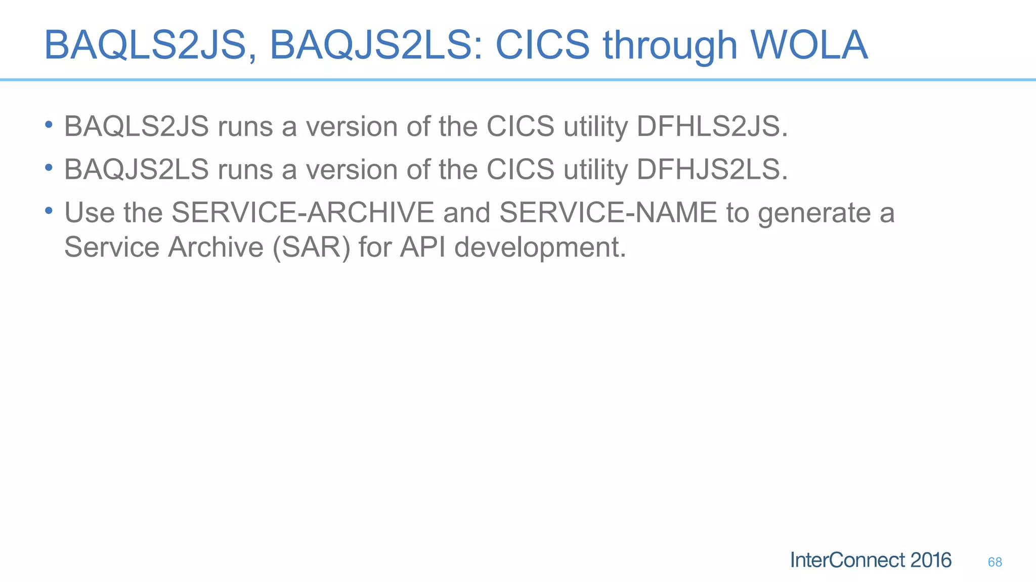 BAQLS2JS, BAQJS2LS: CICS through WOLA
• BAQLS2JS runs a version of the CICS utility DFHLS2JS.
• BAQJS2LS runs a version of the CICS utility DFHJS2LS.
• Use the SERVICE-ARCHIVE and SERVICE-NAME to generate a
Service Archive (SAR) for API development.
68
 