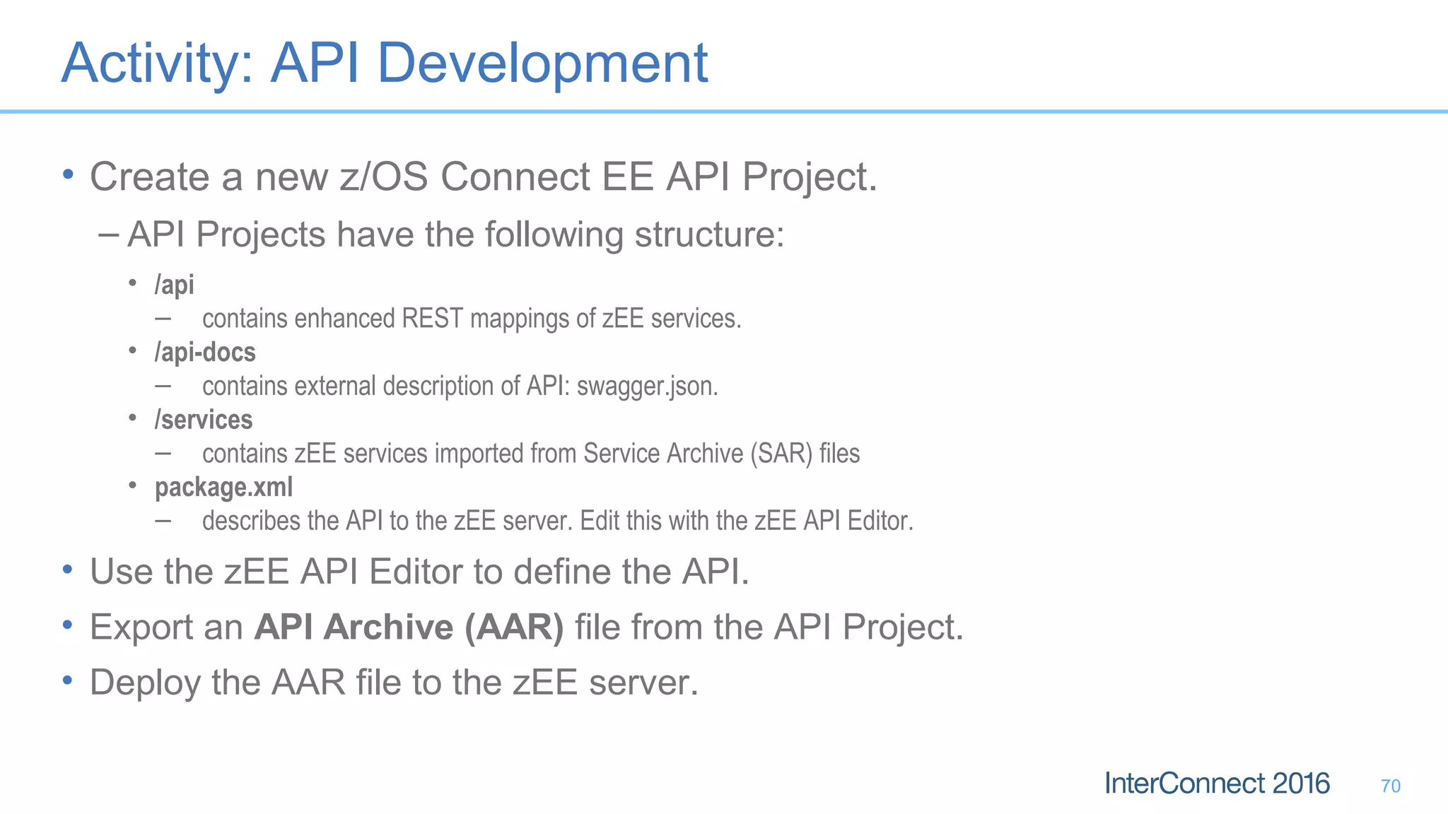 Activity: API Development
• Create a new z/OS Connect EE API Project.
– API Projects have the following structure:
• /api
– contains enhanced REST mappings of zEE services.
• /api-docs
– contains external description of API: swagger.json.
• /services
– contains zEE services imported from Service Archive (SAR) files
• package.xml
– describes the API to the zEE server. Edit this with the zEE API Editor.
• Use the zEE API Editor to define the API.
• Export an API Archive (AAR) file from the API Project.
• Deploy the AAR file to the zEE server.
70
 