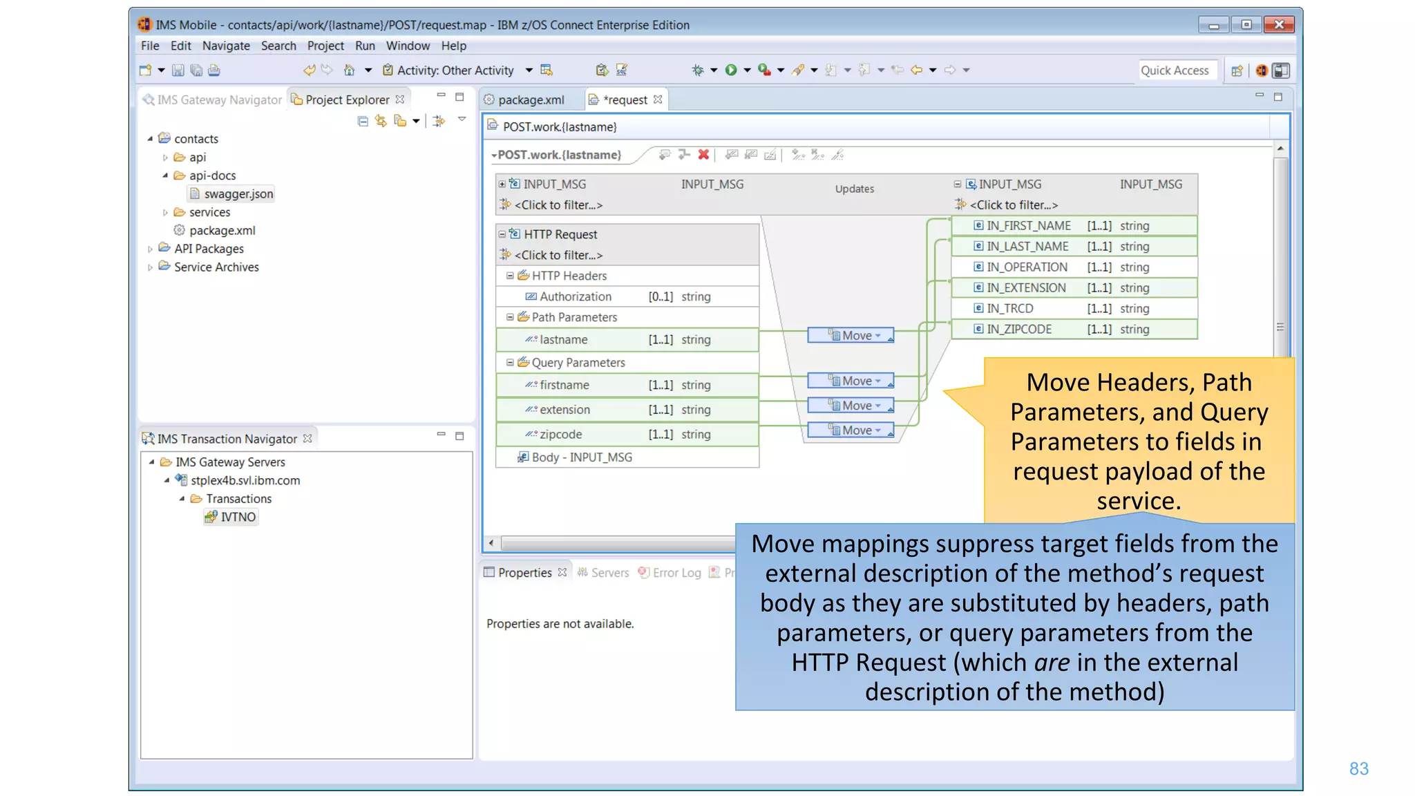 83
Move Headers, Path
Parameters, and Query
Parameters to fields in
request payload of the
service.
Move mappings suppress target fields from the
external description of the method’s request
body as they are substituted by headers, path
parameters, or query parameters from the
HTTP Request (which are in the external
description of the method)
 