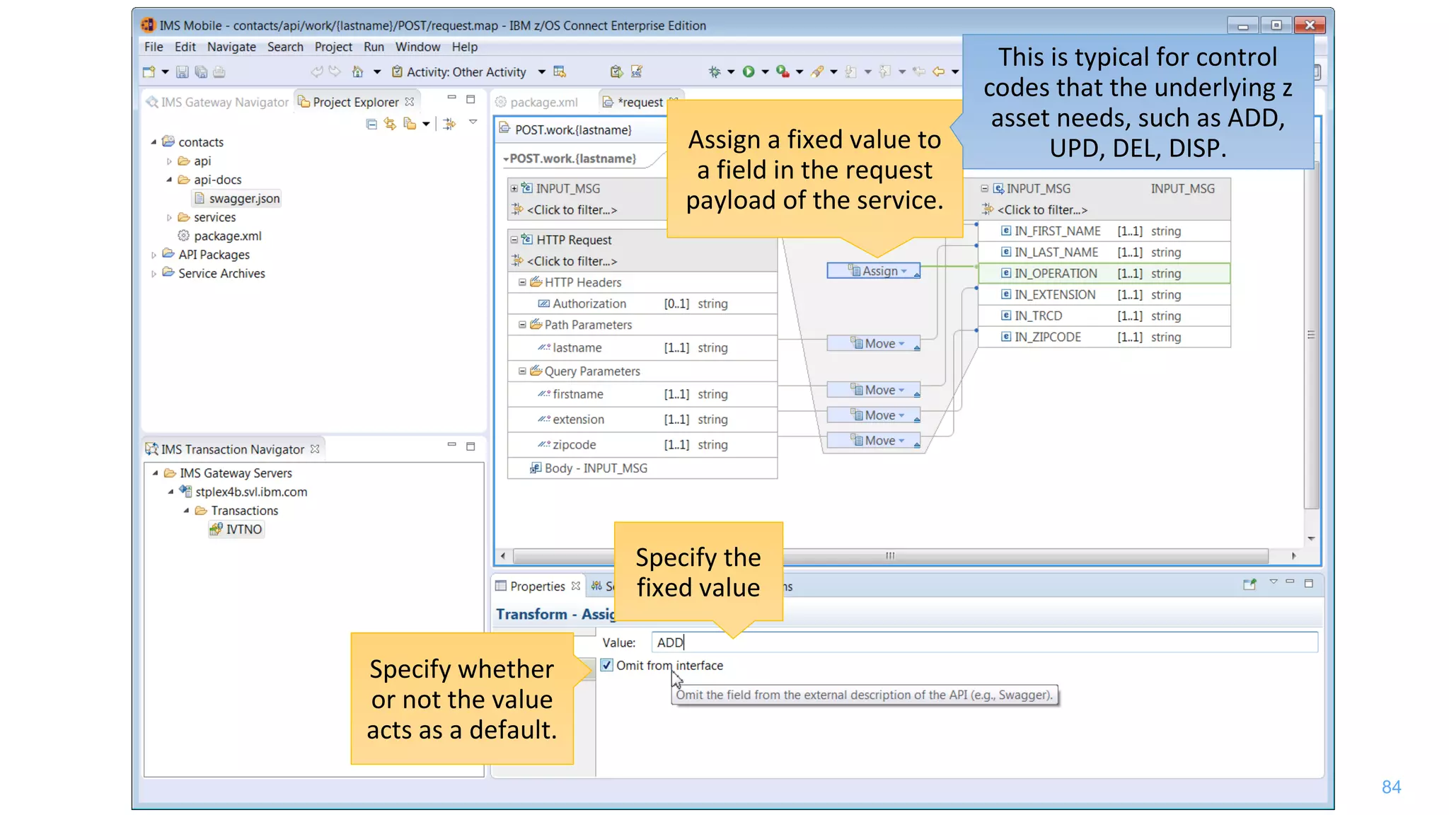 84
Assign a fixed value to
a field in the request
payload of the service.
This is typical for control
codes that the underlying z
asset needs, such as ADD,
UPD, DEL, DISP.
Specify the
fixed value
Specify whether
or not the value
acts as a default.
 