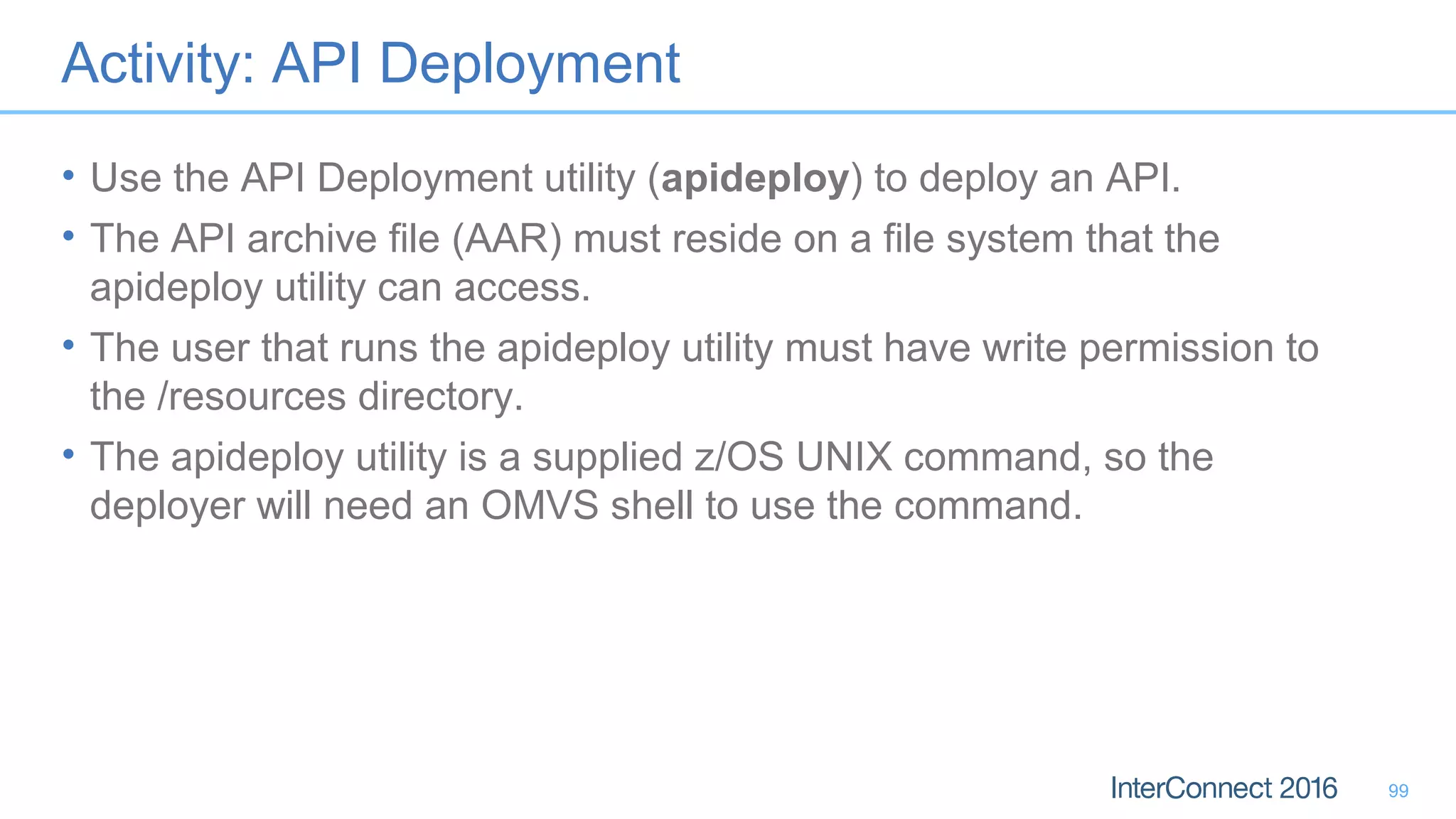 Activity: API Deployment
• Use the API Deployment utility (apideploy) to deploy an API.
• The API archive file (AAR) must reside on a file system that the
apideploy utility can access.
• The user that runs the apideploy utility must have write permission to
the /resources directory.
• The apideploy utility is a supplied z/OS UNIX command, so the
deployer will need an OMVS shell to use the command.
99
 