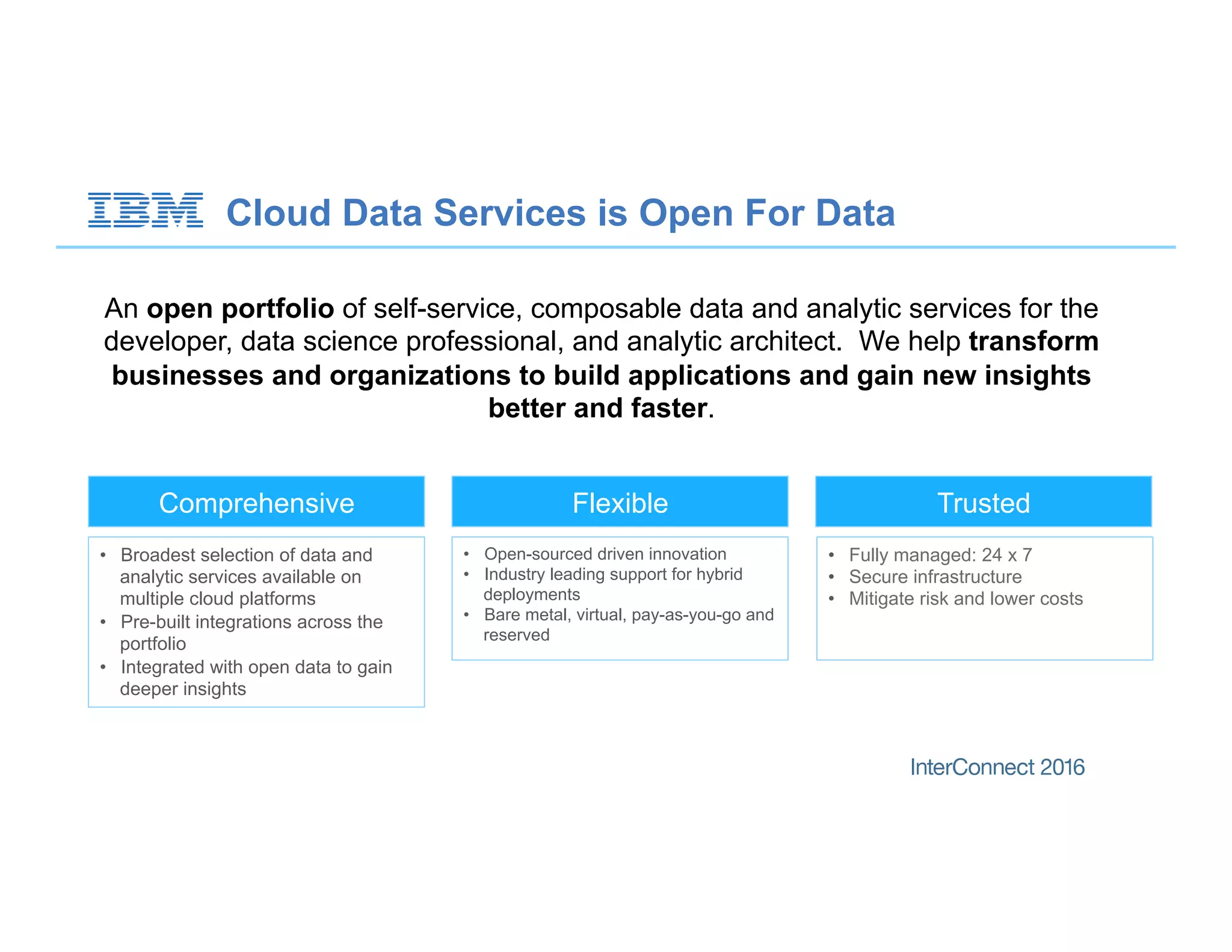 An open portfolio of self-service, composable data and analytic services for the
developer, data science professional, and analytic architect. We help transform
businesses and organizations to build applications and gain new insights
better and faster.
Comprehensive TrustedFlexible
•  Broadest selection of data and
analytic services available on
multiple cloud platforms
•  Pre-built integrations across the
portfolio
•  Integrated with open data to gain
deeper insights
•  Fully managed: 24 x 7
•  Secure infrastructure
•  Mitigate risk and lower costs
•  Open-sourced driven innovation
•  Industry leading support for hybrid
deployments
•  Bare metal, virtual, pay-as-you-go and
reserved
Cloud Data Services is Open For Data
 