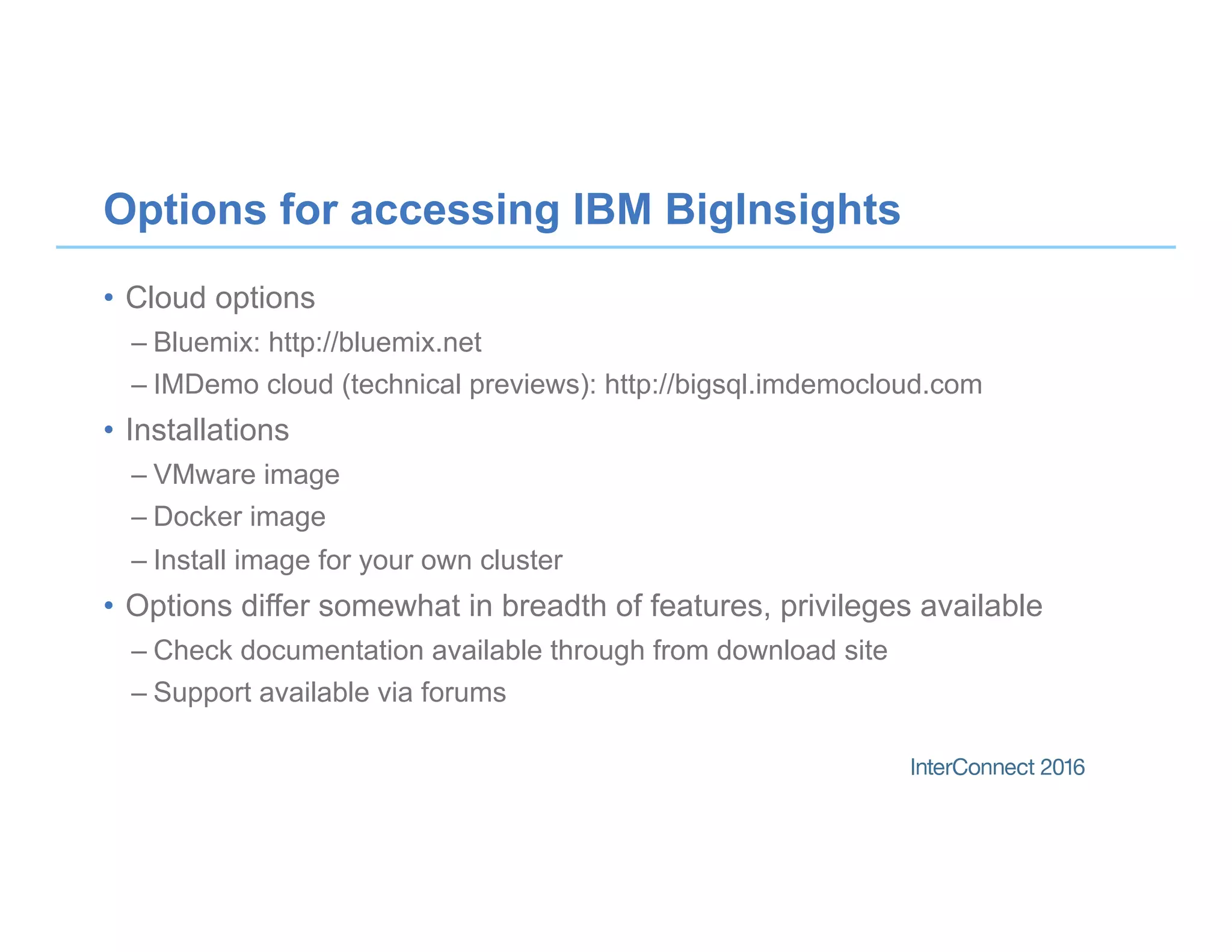 Options for accessing IBM BigInsights
•  Cloud options
– Bluemix: http://bluemix.net
– IMDemo cloud (technical previews): http://bigsql.imdemocloud.com
•  Installations
– VMware image
– Docker image
– Install image for your own cluster
•  Options differ somewhat in breadth of features, privileges available
– Check documentation available through from download site
– Support available via forums
 